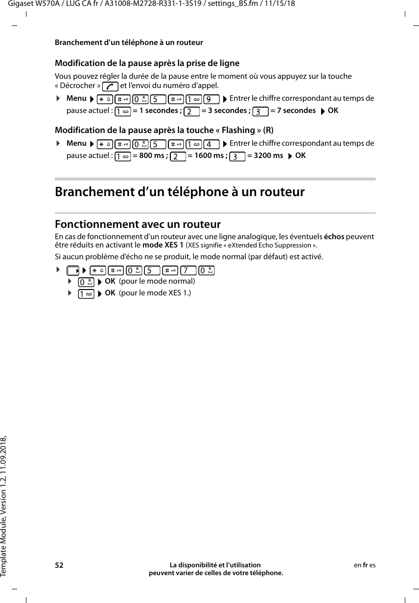 Template Module, Version 1.2, 11.09.2018,Branchement d’un téléphone à un routeurGigaset W570A / LUG CA fr / A31008-M2728-R331-1-3S19 / settings_BS.fm / 11/15/1852 La disponibilité et l’utilisation  peuvent varier de celles de votre téléphone.en fr esModification de la pause après la prise de ligneVous pouvez régler la durée de la pause entre le moment où vous appuyez sur la touche « Décrocher »   et l’envoi du numéro d’appel. ¤Menu         Entrer le chiffre correspondant au temps de pause actuel :   = 1 secondes ;   = 3 secondes ;   = 7 secondes   OKModification de la pause après la touche « Flashing » (R)¤Menu         Entrer le chiffre correspondant au temps de pause actuel :   = 800ms;   = 1600ms;  =3200ms   OKBranchement d’un téléphone à un routeurFonctionnement avec un routeurEn cas de fonctionnement d’un routeur avec une ligne analogique, les éventuels échos peuvent être réduits en activant le mode XES 1 (XES signifie « eXtended Echo Suppression ». Si aucun problème d’écho ne se produit, le mode normal (par défaut) est activé.¤        ¤ OK  (pour le mode normal)¤ OK  (pour le mode XES 1.) RRRRR