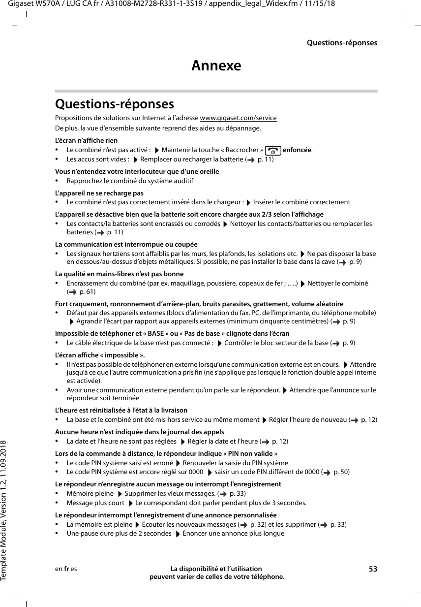 Gigaset W570A / LUG CA fr / A31008-M2728-R331-1-3S19 / appendix_legal_Widex.fm / 11/15/18Template Module, Version 1.2, 11.09.2018Questions-réponsesLa disponibilité et l’utilisation  peuvent varier de celles de votre téléphone. 53en fr esAnnexe Questions-réponsesPropositions de solutions sur Internet à l’adresse www.gigaset.com/serviceDe plus, la vue d’ensemble suivante reprend des aides au dépannage.L’écran n’affiche rien•Le combiné n’est pas activé :   Maintenir la touche « Raccrocher »   enfoncée.•Les accus sont vides :   Remplacer ou recharger la batterie (   p. 11)Vous n’entendez votre interlocuteur que d’une oreille•Rapprochez le combiné du système auditif L’appareil ne se recharge pas•Le combiné n’est pas correctement inséré dans le chargeur :  Insérer le combiné correctement L’appareil se désactive bien que la batterie soit encore chargée aux 2/3 selon l’affichage•Les contacts/la batteries sont encrassés ou corrodés  Nettoyer les contacts/batteries ou remplacer les batteries (   p. 11)La communication est interrompue ou coupée•Les signaux hertziens sont affaiblis par les murs, les plafonds, les isolations etc.  Ne pas disposer la base en dessous/au-dessus d’objets métalliques. Si possible, ne pas installer la base dans la cave (   p. 9)La qualité en mains-libres n’est pas bonne•Encrassement du combiné (par ex. maquillage, poussière, copeaux de fer ; ….)  Nettoyer le combiné ( p. 61)Fort craquement, ronronnement d’arrière-plan, bruits parasites, grattement, volume aléatoire•Défaut par des appareils externes (blocs d’alimentation du fax, PC, de l’imprimante, du téléphone mobile)  Agrandir l’écart par rapport aux appareils externes (minimum cinquante centimètres) (   p. 9)Impossible de téléphoner et « BASE » ou « Pas de base » clignote dans l’écran•Le câble électrique de la base n’est pas connecté :   Contrôler le bloc secteur de la base (   p. 9)L’écran affiche « impossible ».•Il n’est pas possible de téléphoner en externe lorsqu’une communication externe est en cours.   Attendre jusqu’à ce que l’autre communication a pris fin (ne s’applique pas lorsque la fonction double appel interne est activée).•Avoir une communication externe pendant qu’on parle sur le répondeur.  Attendre que l&apos;annonce sur le répondeur soit terminéeL’heure est réinitialisée à l’état à la livraison•La base et le combiné ont été mis hors service au même moment  Régler l’heure de nouveau (   p. 12)Aucune heure n’est indiquée dans le journal des appels•La date et l’heure ne sont pas réglées   Régler la date et l’heure (   p. 12)Lors de la commande à distance, le répondeur indique « PIN non valide »•Le code PIN système saisi est erroné  Renouveler la saisie du PIN système•Le code PIN système est encore réglé sur 0000   saisir un code PIN différent de 0000 (   p. 50)Le répondeur n’enregistre aucun message ou interrompt l’enregistrement•Mémoire pleine   Supprimer les vieux messages. (   p. 33)•Message plus court   Le correspondant doit parler pendant plus de 3 secondes.Le répondeur interrompt l’enregistrement d’une annonce personnalisée•La mémoire est pleine  Écouter les nouveaux messages (   p. 32) et les supprimer (   p. 33)•Une pause dure plus de 2 secondes   Énoncer une annonce plus longue