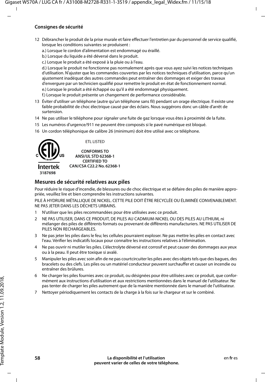 Template Module, Version 1.2, 11.09.2018,Consignes de sécuritéGigaset W570A / LUG CA fr / A31008-M2728-R331-1-3S19 / appendix_legal_Widex.fm / 11/15/1858 La disponibilité et l’utilisation  peuvent varier de celles de votre téléphone.en fr es12 Débrancher le produit de la prise murale et faire effectuer l&apos;entretien par du personnel de service qualifié, lorsque les conditions suivantes se produisent :a.) Lorsque le cordon d&apos;alimentation est endommagé ou éraillé.b.) Lorsque du liquide a été déversé dans le produit. c.) Lorsque le produit a été exposé à la pluie ou à l&apos;eau. d.) Lorsque le produit ne fonctionne pas normalement après que vous ayez suivi les notices techniques d&apos;utilisation. N&apos;ajuster que les commandes couvertes par les notices techniques d&apos;utilisation, parce qu&apos;un ajustement inadéquat des autres commandes peut entraîner des dommages et exiger des travaux d&apos;envergure par un technicien qualifié pour remettre le produit en état de fonctionnement normal. e.) Lorsque le produit a été échappé ou qu&apos;il a été endommagé physiquement. f.) Lorsque le produit présente un changement de performance considérable. 13 Éviter d&apos;utiliser un téléphone (autre qu&apos;un téléphone sans fil) pendant un orage électrique. Il existe une faible probabilité de choc électrique causé par des éclairs. Nous suggérons donc un câble d&apos;arrêt de surtension.14 Ne pas utiliser le téléphone pour signaler une fuite de gaz lorsque vous êtes à proximité de la fuite.15 Les numéros d&apos;urgence/911 ne peuvent être composés si le pavé numérique est bloqué.16 Un cordon téléphonique de calibre 26 (minimum) doit être utilisé avec ce téléphone.Mesures de sécurité relatives aux pilesPour réduire le risque d&apos;incendie, de blessures ou de choc électrique et se défaire des piles de manière appro-priée, veuillez lire et bien comprendre les instructions suivantes.PILE À HYDRURE MÉTALLIQUE DE NICKEL. CETTE PILE DOIT ÊTRE RECYCLÉE OU ÉLIMINÉE CONVENABLEMENT. NE PAS JETER DANS LES DÉCHETS URBAINS.1 N&apos;utiliser que les piles recommandées pour être utilisées avec ce produit.2 NE PAS UTILISER, DANS CE PRODUIT, DE PILES AU CADMIUM-NICKEL OU DES PILES AU LITHIUM, ni mélanger des piles de différents formats ou provenant de différents manufacturiers. NE PAS UTILISER DE PILES NON RECHARGEABLES.3 Ne pas jeter les piles dans le feu; les cellules pourraient exploser. Ne pas mettre les piles en contact avec l&apos;eau. Vérifier les indicatifs locaux pour connaître les instructions relatives à l&apos;élimination.4 Ne pas ouvrir ni mutiler les piles. L&apos;électrolyte déversé est corrosif et peut causer des dommages aux yeux ou à la peau. Il peut être toxique si avalé.5 Manipuler les piles avec soin afin de ne pas courtcircuiter les piles avec des objets tels que des bagues, des bracelets ou des clefs. Les piles ou un matériel conducteur peuvent surchauffer et causer un incendie ou entraîner des brûlures.6 Ne charger les piles fournies avec ce produit, ou désignées pour être utilisées avec ce produit, que confor-mément aux instructions d&apos;utilisation et aux restrictions mentionnées dans le manuel de l&apos;utilisateur. Ne pas tenter de charger les piles autrement que de la manière mentionnée dans le manuel de l&apos;utilisateur. 7 Nettoyer périodiquement les contacts de la charge à la fois sur le chargeur et sur le combiné.