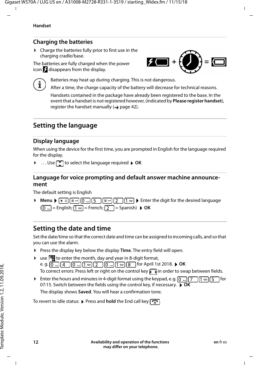 Template Module, Version 1.2, 11.09.2018,HandsetGigaset W570A / LUG US en / A31008-M2728-R331-1-3S19 / starting_Widex.fm / 11/15/1812 Availability and operation of the functions   may differ on your telephone.en fr esCharging the batteries¤Charge the batteries fully prior to first use in the charging cradle/base. The batteries are fully charged when the power icon  disappears from the display.Setting the languageDisplay languageWhen using the device for the first time, you are prompted in English for the language required for the display. ¤ . . . Use   to select the language required  OKLanguage for voice prompting and default answer machine announce-mentThe default setting is English¤Menu         Enter the digit for the desired language ( = English; = French; = Spanish)  OKSetting the date and time Set the date/time so that the correct date and time can be assigned to incoming calls, and so that you can use the alarm. ¤Press the display key below the display Time. The entry field will open.¤use   to enter the month, day and year in 8-digit format,e. g.   for April 1st 2018.  OKTo correct errors: Press left or right on the control key   in order to swap between fields. ¤Enter the hours and minutes in 4-digit format using the keypad, e.g.         for 07:15. Switch between the fields using the control key, if necessary.   OKThe display shows Saved. You will hear a confirmation tone.To revert to idle status:  Press and hold the End call key  .Batteries may heat up during charging. This is not dangerous.After a time, the charge capacity of the battery will decrease for technical reasons.Handsets contained in the package have already been registered to the base. In the event that a handset is not registered however, (indicated by Please register handset), register the handset manually ( page 42).