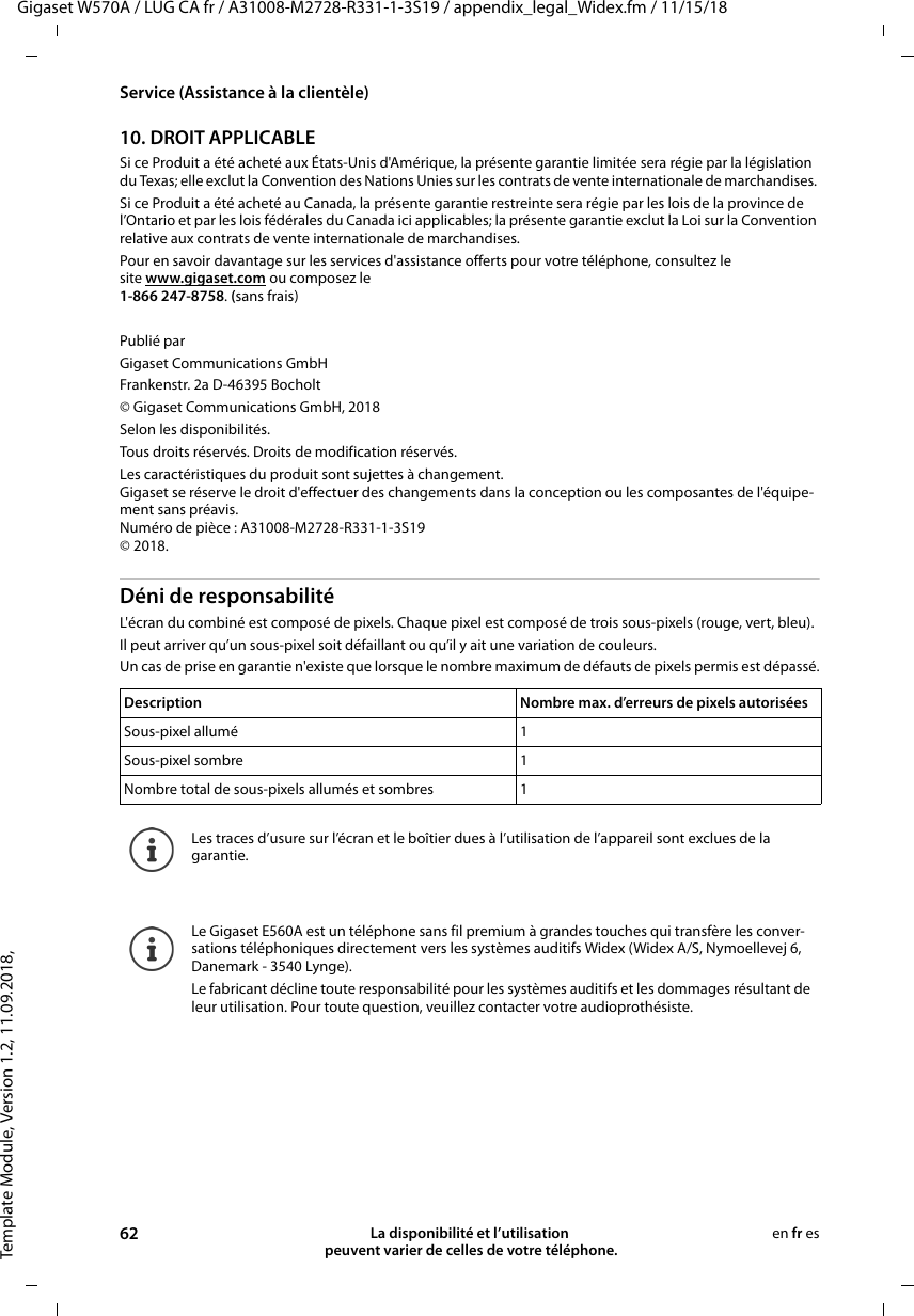 Template Module, Version 1.2, 11.09.2018,Service (Assistance à la clientèle)Gigaset W570A / LUG CA fr / A31008-M2728-R331-1-3S19 / appendix_legal_Widex.fm / 11/15/1862 La disponibilité et l’utilisation  peuvent varier de celles de votre téléphone.en fr es10. DROIT APPLICABLE Si ce Produit a été acheté aux États-Unis d&apos;Amérique, la présente garantie limitée sera régie par la législation du Texas; elle exclut la Convention des Nations Unies sur les contrats de vente internationale de marchandises. Si ce Produit a été acheté au Canada, la présente garantie restreinte sera régie par les lois de la province de l’Ontario et par les lois fédérales du Canada ici applicables; la présente garantie exclut la Loi sur la Convention relative aux contrats de vente internationale de marchandises. Pour en savoir davantage sur les services d&apos;assistance offerts pour votre téléphone, consultez le site www.gigaset.com ou composez le1-866 247-8758. (sans frais)Publié parGigaset Communications GmbH Frankenstr. 2a D-46395 Bocholt© Gigaset Communications GmbH, 2018Selon les disponibilités. Tous droits réservés. Droits de modification réservés.Les caractéristiques du produit sont sujettes à changement. Gigaset se réserve le droit d&apos;effectuer des changements dans la conception ou les composantes de l&apos;équipe-ment sans préavis. Numéro de pièce : A31008-M2728-R331-1-3S19 © 2018.Déni de responsabilitéL&apos;écran du combiné est composé de pixels. Chaque pixel est composé de trois sous-pixels (rouge, vert, bleu). Il peut arriver qu’un sous-pixel soit défaillant ou qu’il y ait une variation de couleurs. Un cas de prise en garantie n&apos;existe que lorsque le nombre maximum de défauts de pixels permis est dépassé.Description Nombre max. d’erreurs de pixels autoriséesSous-pixel allumé 1Sous-pixel sombre 1Nombre total de sous-pixels allumés et sombres 1Les traces d’usure sur l’écran et le boîtier dues à l’utilisation de l’appareil sont exclues de la garantie.Le Gigaset E560A est un téléphone sans fil premium à grandes touches qui transfère les conver-sations téléphoniques directement vers les systèmes auditifs Widex (Widex A/S, Nymoellevej 6, Danemark - 3540 Lynge).Le fabricant décline toute responsabilité pour les systèmes auditifs et les dommages résultant de leur utilisation. Pour toute question, veuillez contacter votre audioprothésiste.