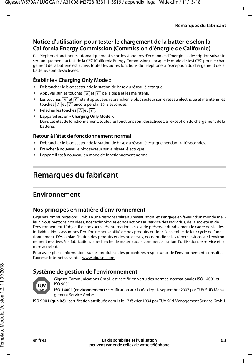 Gigaset W570A / LUG CA fr / A31008-M2728-R331-1-3S19 / appendix_legal_Widex.fm / 11/15/18Template Module, Version 1.2, 11.09.2018Remarques du fabricantLa disponibilité et l’utilisation  peuvent varier de celles de votre téléphone. 63en fr esNotice d&apos;utilisation pour tester le chargement de la batterie selon la California Energy Commission (Commission d&apos;énergie de Californie)Ce téléphone fonctionne automatiquement selon les standards d&apos;économie d&apos;énergie. La description suivante sert uniquement au test de la CEC (California Energy Commission). Lorsque le mode de test CEC pour le char-gement de la batterie est activé, toutes les autres fonctions du téléphone, à l&apos;exception du chargement de la batterie, sont désactivées.Établir le « Charging Only Mode » ¥Débrancher le bloc secteur de la station de base du réseau électrique.¥Appuyer sur les touches   et   de la base et les maintenir.¥Les touches   et   étant appuyées, rebrancher le bloc secteur sur le réseau électrique et maintenir les touches   et   encore pendant &gt; 3 secondes. ¥Relâcher les touches   et  .¥L&apos;appareil est en « Charging Only Mode ».Dans cet état de fonctionnement, toutes les fonctions sont désactivées, à l&apos;exception du chargement de la batterie.Retour à l’état de fonctionnement normal¥Débrancher le bloc secteur de la station de base du réseau électrique pendant &gt; 10 secondes.¥Brancher à nouveau le bloc secteur sur le réseau électrique.¥L&apos;appareil est à nouveau en mode de fonctionnement normal.Remarques du fabricantEnvironnementNos principes en matière d&apos;environnement Gigaset Communications GmbH a une responsabilité au niveau social et s&apos;engage en faveur d&apos;un monde meil-leur. Nous mettons nos idées, nos technologies et nos actions au service des individus, de la société et de l&apos;environnement. L&apos;objectif de nos activités internationales est de préserver durablement le cadre de vie des individus. Nous assumons l&apos;entière responsabilité de nos produits et donc l&apos;ensemble de leur cycle de fonc-tionnement. Dès la planification des produits et des processus, nous étudions les répercussions sur l&apos;environ-nement relatives à la fabrication, la recherche de matériaux, la commercialisation, l&apos;utilisation, le service et la mise au rebut. Pour avoir plus d&apos;informations sur les produits et les procédures respectueux de l&apos;environnement, consultez l&apos;adresse Internet suivante : www.gigaset.com.Système de gestion de l&apos;environnementGigaset Communications GmbH est certifié en vertu des normes internationales ISO 14001 et ISO 9001.ISO 14001 (environnement) : certification attribuée depuis septembre 2007 par TÜV SÜD Mana-gement Service GmbH.ISO 9001 (qualité) : certification attribuée depuis le 17 février 1994 par TÜV Süd Management Service GmbH.