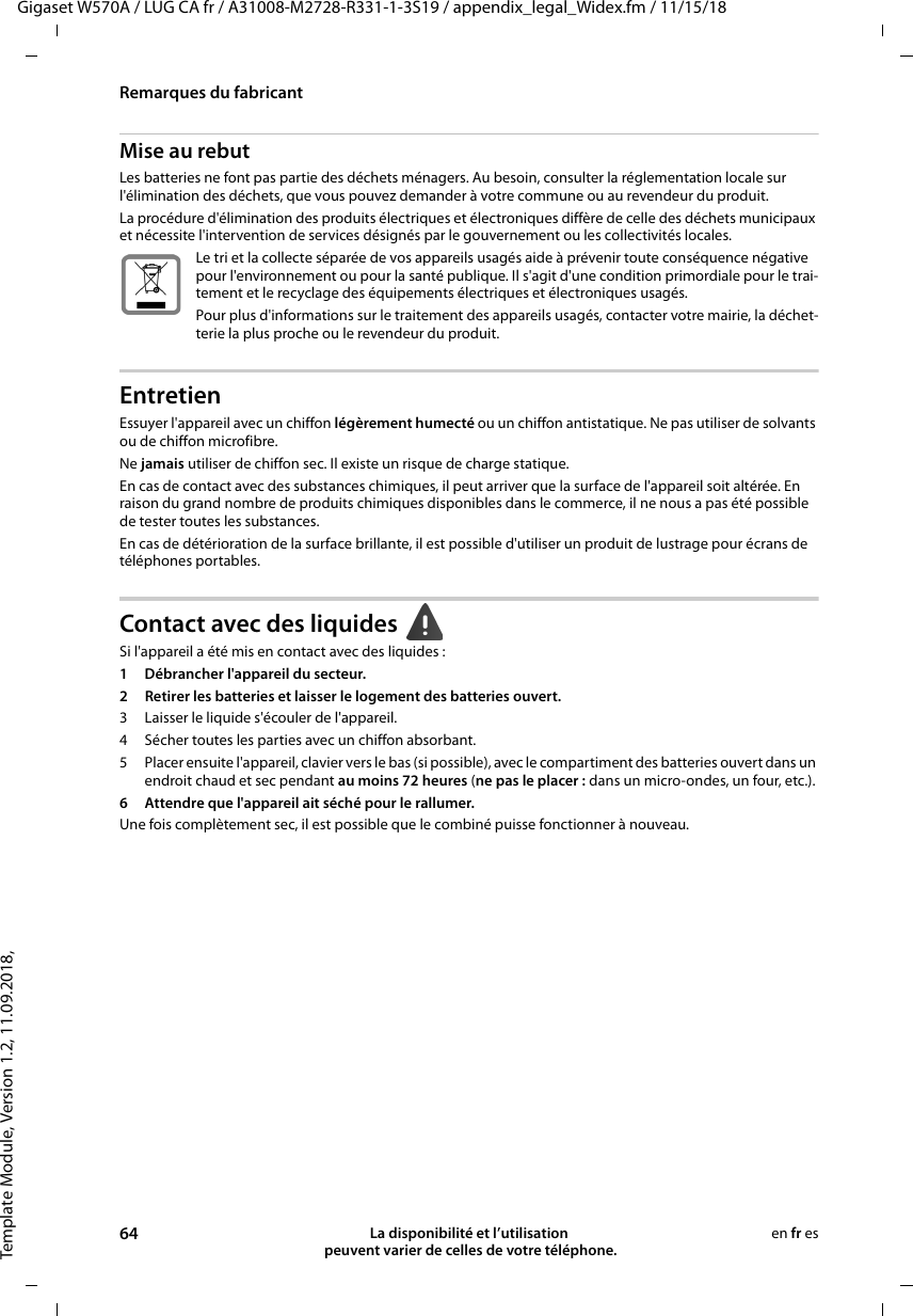 Template Module, Version 1.2, 11.09.2018,Remarques du fabricantGigaset W570A / LUG CA fr / A31008-M2728-R331-1-3S19 / appendix_legal_Widex.fm / 11/15/1864 La disponibilité et l’utilisation  peuvent varier de celles de votre téléphone.en fr esMise au rebutLes batteries ne font pas partie des déchets ménagers. Au besoin, consulter la réglementation locale sur l&apos;élimination des déchets, que vous pouvez demander à votre commune ou au revendeur du produit.La procédure d&apos;élimination des produits électriques et électroniques diffère de celle des déchets municipaux et nécessite l&apos;intervention de services désignés par le gouvernement ou les collectivités locales.Le tri et la collecte séparée de vos appareils usagés aide à prévenir toute conséquence négative pour l&apos;environnement ou pour la santé publique. Il s&apos;agit d&apos;une condition primordiale pour le trai-tement et le recyclage des équipements électriques et électroniques usagés.Pour plus d&apos;informations sur le traitement des appareils usagés, contacter votre mairie, la déchet-terie la plus proche ou le revendeur du produit.EntretienEssuyer l&apos;appareil avec un chiffon légèrement humecté ou un chiffon antistatique. Ne pas utiliser de solvants ou de chiffon microfibre.Ne jamais utiliser de chiffon sec. Il existe un risque de charge statique.En cas de contact avec des substances chimiques, il peut arriver que la surface de l&apos;appareil soit altérée. En raison du grand nombre de produits chimiques disponibles dans le commerce, il ne nous a pas été possible de tester toutes les substances.En cas de détérioration de la surface brillante, il est possible d&apos;utiliser un produit de lustrage pour écrans de téléphones portables.Contact avec des liquides Si l&apos;appareil a été mis en contact avec des liquides:1 Débrancher l&apos;appareil du secteur.2 Retirer les batteries et laisser le logement des batteries ouvert.3 Laisser le liquide s&apos;écouler de l&apos;appareil.4 Sécher toutes les parties avec un chiffon absorbant. 5 Placer ensuite l&apos;appareil, clavier vers le bas (si possible), avec le compartiment des batteries ouvert dans un endroit chaud et sec pendant au moins 72 heures (ne pas le placer: dans un micro-ondes, un four, etc.). 6 Attendre que l&apos;appareil ait séché pour le rallumer.Une fois complètement sec, il est possible que le combiné puisse fonctionner à nouveau.