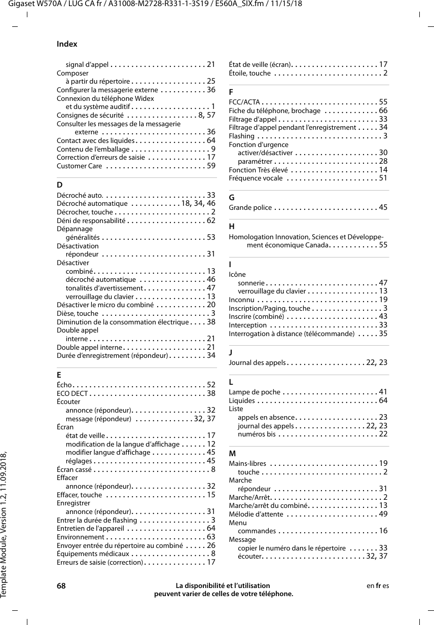 Template Module, Version 1.2, 11.09.2018,IndexGigaset W570A / LUG CA fr / A31008-M2728-R331-1-3S19 / E560A_SIX.fm / 11/15/1868 La disponibilité et l’utilisation  peuvent varier de celles de votre téléphone.en fr essignal d’appel . . . . . . . . . . . . . . . . . . . . . . . 21Composerà partir du répertoire . . . . . . . . . . . . . . . . . . 25Configurer la messagerie externe . . . . . . . . . . . 36Connexion du téléphone Widexet du système auditif . . . . . . . . . . . . . . . . . . . 1Consignes de sécurité  . . . . . . . . . . . . . . . . . 8, 57Consulter les messages de la messagerie externe  . . . . . . . . . . . . . . . . . . . . . . . . . 36Contact avec des liquides . . . . . . . . . . . . . . . . . 64Contenu de l’emballage . . . . . . . . . . . . . . . . . . . 9Correction d’erreurs de saisie  . . . . . . . . . . . . . . 17Customer Care  . . . . . . . . . . . . . . . . . . . . . . . . 59DDécroché auto. . . . . . . . . . . . . . . . . . . . . . . . . 33Décroché automatique  . . . . . . . . . . . .18, 34, 46Décrocher, touche . . . . . . . . . . . . . . . . . . . . . . . 2Déni de responsabilité . . . . . . . . . . . . . . . . . . . 62Dépannagegénéralités . . . . . . . . . . . . . . . . . . . . . . . . . 53Désactivationrépondeur  . . . . . . . . . . . . . . . . . . . . . . . . . 31Désactivercombiné. . . . . . . . . . . . . . . . . . . . . . . . . . . 13décroché automatique  . . . . . . . . . . . . . . . . 46tonalités d’avertissement . . . . . . . . . . . . . . . 47verrouillage du clavier . . . . . . . . . . . . . . . . . 13Désactiver le micro du combiné . . . . . . . . . . . . 20Dièse, touche  . . . . . . . . . . . . . . . . . . . . . . . . . . 3Diminution de la consommation électrique . . . . 38Double appelinterne . . . . . . . . . . . . . . . . . . . . . . . . . . . . 21Double appel interne. . . . . . . . . . . . . . . . . . . . 21Durée d’enregistrement (répondeur) . . . . . . . . . 34EÉcho. . . . . . . . . . . . . . . . . . . . . . . . . . . . . . . . 52ECO DECT . . . . . . . . . . . . . . . . . . . . . . . . . . . . 38Écouterannonce (répondeur). . . . . . . . . . . . . . . . . . 32message (répondeur)  . . . . . . . . . . . . . . 32, 37Écranétat de veille . . . . . . . . . . . . . . . . . . . . . . . . 17modification de la langue d’affichage . . . . . . 12modifier langue d’affichage . . . . . . . . . . . . . 45réglages . . . . . . . . . . . . . . . . . . . . . . . . . . . 45Écran cassé . . . . . . . . . . . . . . . . . . . . . . . . . . . . 8Effacerannonce (répondeur). . . . . . . . . . . . . . . . . . 32Effacer, touche  . . . . . . . . . . . . . . . . . . . . . . . . 15Enregistrerannonce (répondeur). . . . . . . . . . . . . . . . . . 31Entrer la durée de flashing . . . . . . . . . . . . . . . . . 3Entretien de l’appareil  . . . . . . . . . . . . . . . . . . . 64Environnement . . . . . . . . . . . . . . . . . . . . . . . . 63Envoyer entrée du répertoire au combiné . . . . . 26Équipements médicaux . . . . . . . . . . . . . . . . . . . 8Erreurs de saisie (correction). . . . . . . . . . . . . . . 17État de veille (écran). . . . . . . . . . . . . . . . . . . . . 17Étoile, touche  . . . . . . . . . . . . . . . . . . . . . . . . . . 2FFCC/ACTA . . . . . . . . . . . . . . . . . . . . . . . . . . . . 55Fiche du téléphone, brochage  . . . . . . . . . . . . . 66Filtrage d’appel . . . . . . . . . . . . . . . . . . . . . . . . 33Filtrage d’appel pendant l’enregistrement . . . . . 34Flashing . . . . . . . . . . . . . . . . . . . . . . . . . . . . . . 3Fonction d&apos;urgenceactiver/désactiver . . . . . . . . . . . . . . . . . . . . 30paramétrer . . . . . . . . . . . . . . . . . . . . . . . . . 28Fonction Très élevé . . . . . . . . . . . . . . . . . . . . . 14Fréquence vocale  . . . . . . . . . . . . . . . . . . . . . . 51GGrande police . . . . . . . . . . . . . . . . . . . . . . . . . 45HHomologation Innovation, Sciences et Développe-ment économique Canada. . . . . . . . . . . . 55IIcônesonnerie . . . . . . . . . . . . . . . . . . . . . . . . . . . 47verrouillage du clavier . . . . . . . . . . . . . . . . . 13Inconnu . . . . . . . . . . . . . . . . . . . . . . . . . . . . . 19Inscription/Paging, touche . . . . . . . . . . . . . . . . . 3Inscrire (combiné) . . . . . . . . . . . . . . . . . . . . . . 43Interception  . . . . . . . . . . . . . . . . . . . . . . . . . . 33Interrogation à distance (télécommande)  . . . . . 35JJournal des appels. . . . . . . . . . . . . . . . . . . 22, 23LLampe de poche . . . . . . . . . . . . . . . . . . . . . . . 41Liquides . . . . . . . . . . . . . . . . . . . . . . . . . . . . . 64Listeappels en absence. . . . . . . . . . . . . . . . . . . . 23journal des appels . . . . . . . . . . . . . . . . . 22, 23numéros bis . . . . . . . . . . . . . . . . . . . . . . . . 22MMains-libres  . . . . . . . . . . . . . . . . . . . . . . . . . . 19touche . . . . . . . . . . . . . . . . . . . . . . . . . . . . . 2Marcherépondeur  . . . . . . . . . . . . . . . . . . . . . . . . . 31Marche/Arrêt. . . . . . . . . . . . . . . . . . . . . . . . . . . 2Marche/arrêt du combiné. . . . . . . . . . . . . . . . . 13Mélodie d’attente  . . . . . . . . . . . . . . . . . . . . . . 49Menucommandes . . . . . . . . . . . . . . . . . . . . . . . . 16Messagecopier le numéro dans le répertoire  . . . . . . . 33écouter. . . . . . . . . . . . . . . . . . . . . . . . . 32, 37