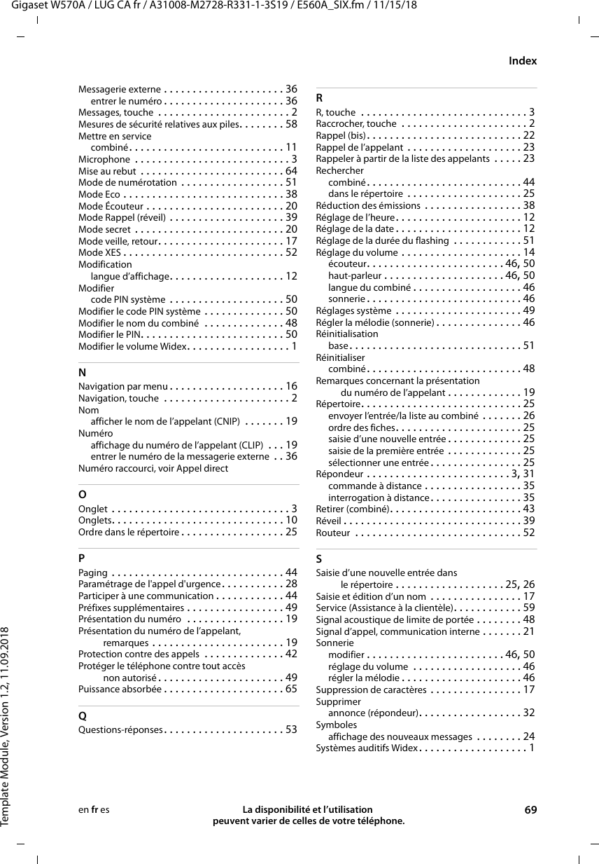 Gigaset W570A / LUG CA fr / A31008-M2728-R331-1-3S19 / E560A_SIX.fm / 11/15/18Template Module, Version 1.2, 11.09.2018IndexLa disponibilité et l’utilisation  peuvent varier de celles de votre téléphone. 69en fr esMessagerie externe . . . . . . . . . . . . . . . . . . . . . 36entrer le numéro . . . . . . . . . . . . . . . . . . . . . 36Messages, touche  . . . . . . . . . . . . . . . . . . . . . . . 2Mesures de sécurité relatives aux piles. . . . . . . . 58Mettre en servicecombiné. . . . . . . . . . . . . . . . . . . . . . . . . . . 11Microphone  . . . . . . . . . . . . . . . . . . . . . . . . . . . 3Mise au rebut . . . . . . . . . . . . . . . . . . . . . . . . . 64Mode de numérotation . . . . . . . . . . . . . . . . . . 51Mode Eco . . . . . . . . . . . . . . . . . . . . . . . . . . . . 38Mode Écouteur . . . . . . . . . . . . . . . . . . . . . . . . 20Mode Rappel (réveil) . . . . . . . . . . . . . . . . . . . . 39Mode secret . . . . . . . . . . . . . . . . . . . . . . . . . . 20Mode veille, retour. . . . . . . . . . . . . . . . . . . . . . 17Mode XES . . . . . . . . . . . . . . . . . . . . . . . . . . . . 52Modificationlangue d’affichage. . . . . . . . . . . . . . . . . . . . 12Modifiercode PIN système . . . . . . . . . . . . . . . . . . . . 50Modifier le code PIN système . . . . . . . . . . . . . . 50Modifier le nom du combiné  . . . . . . . . . . . . . . 48Modifier le PIN. . . . . . . . . . . . . . . . . . . . . . . . . 50Modifier le volume Widex. . . . . . . . . . . . . . . . . . 1NNavigation par menu . . . . . . . . . . . . . . . . . . . . 16Navigation, touche  . . . . . . . . . . . . . . . . . . . . . . 2Nomafficher le nom de l’appelant (CNIP)  . . . . . . . 19Numéroaffichage du numéro de l’appelant (CLIP)  . . . 19entrer le numéro de la messagerie externe  . . 36Numéro raccourci, voir Appel directOOnglet . . . . . . . . . . . . . . . . . . . . . . . . . . . . . . . 3Onglets. . . . . . . . . . . . . . . . . . . . . . . . . . . . . . 10Ordre dans le répertoire . . . . . . . . . . . . . . . . . . 25PPaging . . . . . . . . . . . . . . . . . . . . . . . . . . . . . . 44Paramétrage de l&apos;appel d&apos;urgence. . . . . . . . . . . 28Participer à une communication . . . . . . . . . . . . 44Préfixes supplémentaires . . . . . . . . . . . . . . . . . 49Présentation du numéro  . . . . . . . . . . . . . . . . . 19Présentation du numéro de l’appelant, remarques . . . . . . . . . . . . . . . . . . . . . . . 19Protection contre des appels  . . . . . . . . . . . . . . 42Protéger le téléphone contre tout accès non autorisé. . . . . . . . . . . . . . . . . . . . . . 49Puissance absorbée . . . . . . . . . . . . . . . . . . . . . 65QQuestions-réponses. . . . . . . . . . . . . . . . . . . . . 53RR, touche  . . . . . . . . . . . . . . . . . . . . . . . . . . . . . 3Raccrocher, touche  . . . . . . . . . . . . . . . . . . . . . . 2Rappel (bis). . . . . . . . . . . . . . . . . . . . . . . . . . . 22Rappel de l’appelant . . . . . . . . . . . . . . . . . . . . 23Rappeler à partir de la liste des appelants  . . . . . 23Recherchercombiné. . . . . . . . . . . . . . . . . . . . . . . . . . . 44dans le répertoire  . . . . . . . . . . . . . . . . . . . . 25Réduction des émissions  . . . . . . . . . . . . . . . . . 38Réglage de l’heure. . . . . . . . . . . . . . . . . . . . . . 12Réglage de la date . . . . . . . . . . . . . . . . . . . . . . 12Réglage de la durée du flashing  . . . . . . . . . . . . 51Réglage du volume . . . . . . . . . . . . . . . . . . . . . 14écouteur. . . . . . . . . . . . . . . . . . . . . . . . 46, 50haut-parleur . . . . . . . . . . . . . . . . . . . . . 46, 50langue du combiné . . . . . . . . . . . . . . . . . . . 46sonnerie . . . . . . . . . . . . . . . . . . . . . . . . . . . 46Réglages système . . . . . . . . . . . . . . . . . . . . . . 49Régler la mélodie (sonnerie) . . . . . . . . . . . . . . . 46Réinitialisationbase. . . . . . . . . . . . . . . . . . . . . . . . . . . . . . 51Réinitialisercombiné. . . . . . . . . . . . . . . . . . . . . . . . . . . 48Remarques concernant la présentation du numéro de l’appelant . . . . . . . . . . . . . 19Répertoire. . . . . . . . . . . . . . . . . . . . . . . . . . . . 25envoyer l’entrée/la liste au combiné  . . . . . . . 26ordre des fiches. . . . . . . . . . . . . . . . . . . . . . 25saisie d’une nouvelle entrée . . . . . . . . . . . . . 25saisie de la première entrée . . . . . . . . . . . . . 25sélectionner une entrée . . . . . . . . . . . . . . . . 25Répondeur . . . . . . . . . . . . . . . . . . . . . . . . . 3, 31commande à distance . . . . . . . . . . . . . . . . . 35interrogation à distance. . . . . . . . . . . . . . . . 35Retirer (combiné). . . . . . . . . . . . . . . . . . . . . . . 43Réveil . . . . . . . . . . . . . . . . . . . . . . . . . . . . . . . 39Routeur  . . . . . . . . . . . . . . . . . . . . . . . . . . . . . 52SSaisie d’une nouvelle entrée dans le répertoire . . . . . . . . . . . . . . . . . . . 25, 26Saisie et édition d’un nom  . . . . . . . . . . . . . . . . 17Service (Assistance à la clientèle). . . . . . . . . . . . 59Signal acoustique de limite de portée . . . . . . . . 48Signal d’appel, communication interne . . . . . . . 21Sonneriemodifier . . . . . . . . . . . . . . . . . . . . . . . . 46, 50réglage du volume  . . . . . . . . . . . . . . . . . . . 46régler la mélodie . . . . . . . . . . . . . . . . . . . . . 46Suppression de caractères . . . . . . . . . . . . . . . . 17Supprimerannonce (répondeur). . . . . . . . . . . . . . . . . . 32Symbolesaffichage des nouveaux messages  . . . . . . . . 24Systèmes auditifs Widex. . . . . . . . . . . . . . . . . . . 1
