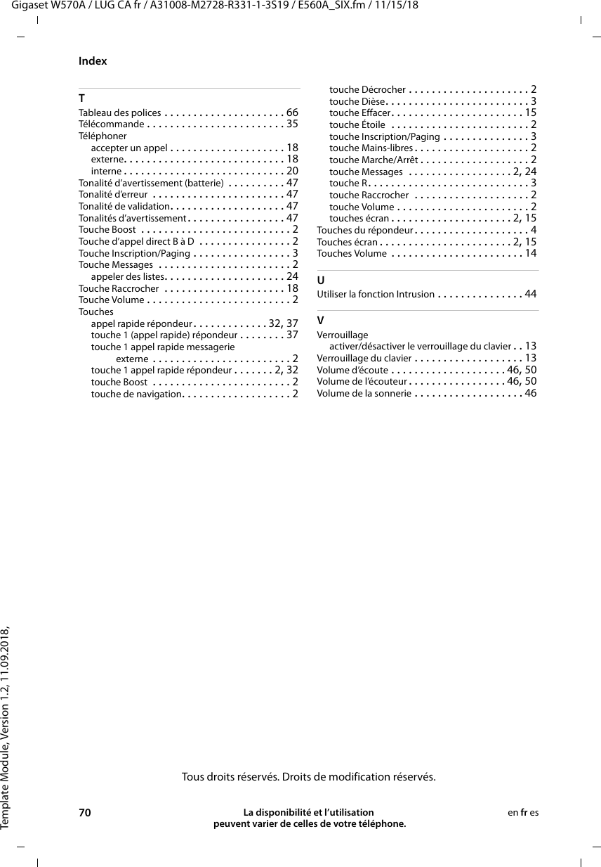 Template Module, Version 1.2, 11.09.2018,IndexGigaset W570A / LUG CA fr / A31008-M2728-R331-1-3S19 / E560A_SIX.fm / 11/15/1870 La disponibilité et l’utilisation  peuvent varier de celles de votre téléphone.en fr esTTableau des polices . . . . . . . . . . . . . . . . . . . . . 66Télécommande . . . . . . . . . . . . . . . . . . . . . . . . 35Téléphoneraccepter un appel . . . . . . . . . . . . . . . . . . . . 18externe. . . . . . . . . . . . . . . . . . . . . . . . . . . . 18interne . . . . . . . . . . . . . . . . . . . . . . . . . . . . 20Tonalité d’avertissement (batterie)  . . . . . . . . . . 47Tonalité d’erreur  . . . . . . . . . . . . . . . . . . . . . . . 47Tonalité de validation. . . . . . . . . . . . . . . . . . . . 47Tonalités d’avertissement . . . . . . . . . . . . . . . . . 47Touche Boost  . . . . . . . . . . . . . . . . . . . . . . . . . . 2Touche d’appel direct B à D  . . . . . . . . . . . . . . . . 2Touche Inscription/Paging . . . . . . . . . . . . . . . . . 3Touche Messages  . . . . . . . . . . . . . . . . . . . . . . . 2appeler des listes. . . . . . . . . . . . . . . . . . . . . 24Touche Raccrocher  . . . . . . . . . . . . . . . . . . . . . 18Touche Volume . . . . . . . . . . . . . . . . . . . . . . . . . 2Touchesappel rapide répondeur. . . . . . . . . . . . . 32, 37touche 1 (appel rapide) répondeur . . . . . . . . 37touche 1 appel rapide messagerie externe  . . . . . . . . . . . . . . . . . . . . . . . . 2touche 1 appel rapide répondeur . . . . . . . 2, 32touche Boost  . . . . . . . . . . . . . . . . . . . . . . . . 2touche de navigation. . . . . . . . . . . . . . . . . . . 2touche Décrocher . . . . . . . . . . . . . . . . . . . . . 2touche Dièse. . . . . . . . . . . . . . . . . . . . . . . . . 3touche Effacer. . . . . . . . . . . . . . . . . . . . . . . 15touche Étoile  . . . . . . . . . . . . . . . . . . . . . . . . 2touche Inscription/Paging . . . . . . . . . . . . . . . 3touche Mains-libres . . . . . . . . . . . . . . . . . . . . 2touche Marche/Arrêt . . . . . . . . . . . . . . . . . . . 2touche Messages  . . . . . . . . . . . . . . . . . . 2, 24touche R. . . . . . . . . . . . . . . . . . . . . . . . . . . . 3touche Raccrocher  . . . . . . . . . . . . . . . . . . . . 2touche Volume . . . . . . . . . . . . . . . . . . . . . . . 2touches écran . . . . . . . . . . . . . . . . . . . . . 2, 15Touches du répondeur. . . . . . . . . . . . . . . . . . . . 4Touches écran . . . . . . . . . . . . . . . . . . . . . . . 2, 15Touches Volume  . . . . . . . . . . . . . . . . . . . . . . . 14UUtiliser la fonction Intrusion . . . . . . . . . . . . . . . 44VVerrouillageactiver/désactiver le verrouillage du clavier . . 13Verrouillage du clavier . . . . . . . . . . . . . . . . . . . 13Volume d’écoute . . . . . . . . . . . . . . . . . . . . 46, 50Volume de l’écouteur . . . . . . . . . . . . . . . . . 46, 50Volume de la sonnerie . . . . . . . . . . . . . . . . . . . 46Tous droits réservés. Droits de modification réservés.