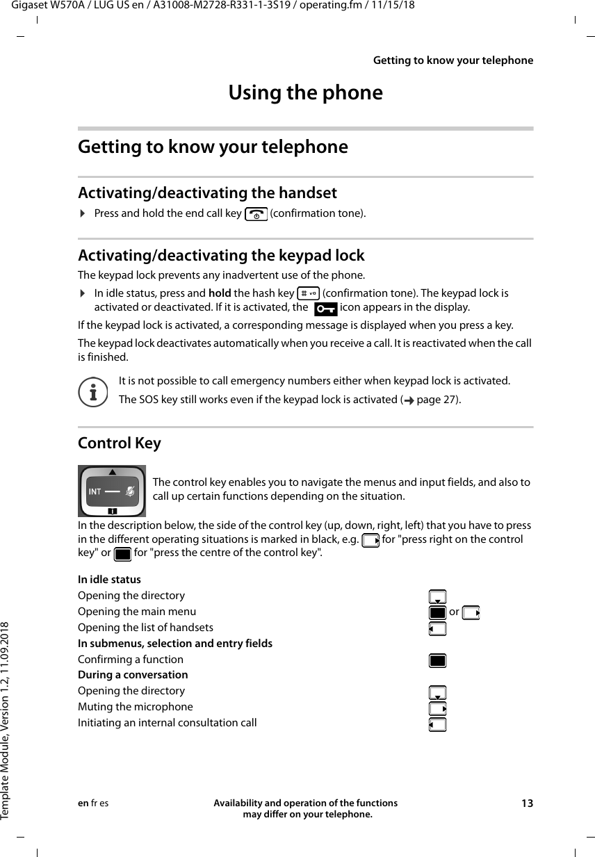 Gigaset W570A / LUG US en / A31008-M2728-R331-1-3S19 / operating.fm / 11/15/18Template Module, Version 1.2, 11.09.2018Getting to know your telephoneAvailability and operation of the functions   may differ on your telephone. 13en fr esUsing the phone Getting to know your telephoneActivating/deactivating the handset¤Press and hold the end call key   (confirmation tone).Activating/deactivating the keypad lockThe keypad lock prevents any inadvertent use of the phone.¤In idle status, press and hold the hash key   (confirmation tone). The keypad lock is activated or deactivated. If it is activated, the  icon appears in the display.If the keypad lock is activated, a corresponding message is displayed when you press a key.The keypad lock deactivates automatically when you receive a call. It is reactivated when the call is finished.Control KeyIn the description below, the side of the control key (up, down, right, left) that you have to press in the different operating situations is marked in black, e.g.   for &quot;press right on the control key&quot; or   for &quot;press the centre of the control key&quot;. It is not possible to call emergency numbers either when keypad lock is activated.The SOS key still works even if the keypad lock is activated ( page 27).The control key enables you to navigate the menus and input fields, and also to call up certain functions depending on the situation. In idle status Opening the directoryOpening the main menu   or Opening the list of handsetsIn submenus, selection and entry fields Confirming a functionDuring a conversation Opening the directoryMuting the microphoneInitiating an internal consultation call