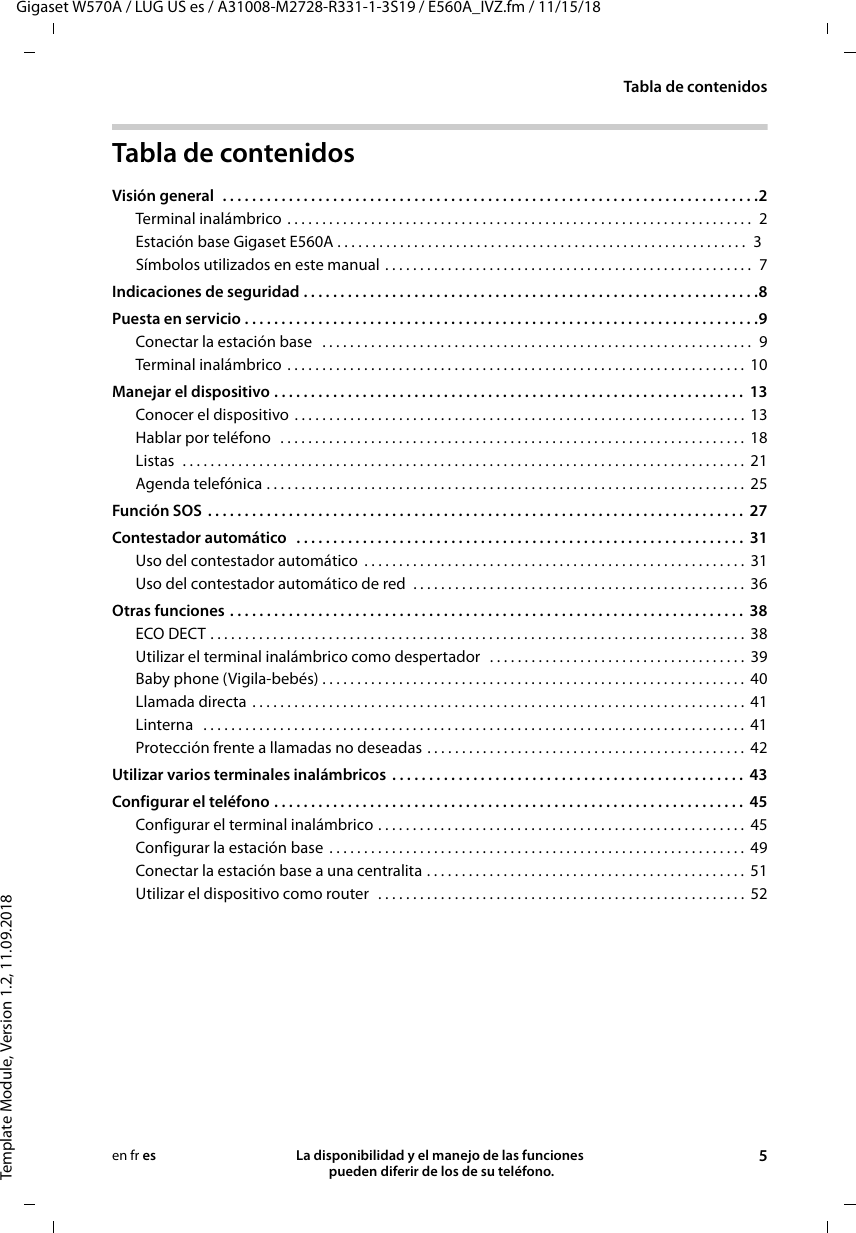 Gigaset W570A / LUG US es / A31008-M2728-R331-1-3S19 / E560A_IVZ.fm / 11/15/18Template Module, Version 1.2, 11.09.2018Tabla de contenidosLa disponibilidad y el manejo de las funciones  pueden diferir de los de su teléfono. 5en fr esTabla de contenidosVisión general  . . . . . . . . . . . . . . . . . . . . . . . . . . . . . . . . . . . . . . . . . . . . . . . . . . . . . . . . . . . . . . . . . . . . . . . . .2Terminal inalámbrico . . . . . . . . . . . . . . . . . . . . . . . . . . . . . . . . . . . . . . . . . . . . . . . . . . . . . . . . . . . . . . . . . . .  2Estación base Gigaset E560A . . . . . . . . . . . . . . . . . . . . . . . . . . . . . . . . . . . . . . . . . . . . . . . . . . . . . . . . . . .  3Símbolos utilizados en este manual . . . . . . . . . . . . . . . . . . . . . . . . . . . . . . . . . . . . . . . . . . . . . . . . . . . . .  7Indicaciones de seguridad . . . . . . . . . . . . . . . . . . . . . . . . . . . . . . . . . . . . . . . . . . . . . . . . . . . . . . . . . . . . . .8Puesta en servicio . . . . . . . . . . . . . . . . . . . . . . . . . . . . . . . . . . . . . . . . . . . . . . . . . . . . . . . . . . . . . . . . . . . . . .9Conectar la estación base   . . . . . . . . . . . . . . . . . . . . . . . . . . . . . . . . . . . . . . . . . . . . . . . . . . . . . . . . . . . . . .  9Terminal inalámbrico . . . . . . . . . . . . . . . . . . . . . . . . . . . . . . . . . . . . . . . . . . . . . . . . . . . . . . . . . . . . . . . . . .  10Manejar el dispositivo . . . . . . . . . . . . . . . . . . . . . . . . . . . . . . . . . . . . . . . . . . . . . . . . . . . . . . . . . . . . . . . .  13Conocer el dispositivo . . . . . . . . . . . . . . . . . . . . . . . . . . . . . . . . . . . . . . . . . . . . . . . . . . . . . . . . . . . . . . . . .  13Hablar por teléfono   . . . . . . . . . . . . . . . . . . . . . . . . . . . . . . . . . . . . . . . . . . . . . . . . . . . . . . . . . . . . . . . . . . .  18Listas  . . . . . . . . . . . . . . . . . . . . . . . . . . . . . . . . . . . . . . . . . . . . . . . . . . . . . . . . . . . . . . . . . . . . . . . . . . . . . . . . .  21Agenda telefónica . . . . . . . . . . . . . . . . . . . . . . . . . . . . . . . . . . . . . . . . . . . . . . . . . . . . . . . . . . . . . . . . . . . . .  25Función SOS  . . . . . . . . . . . . . . . . . . . . . . . . . . . . . . . . . . . . . . . . . . . . . . . . . . . . . . . . . . . . . . . . . . . . . . . . .  27Contestador automático   . . . . . . . . . . . . . . . . . . . . . . . . . . . . . . . . . . . . . . . . . . . . . . . . . . . . . . . . . . . . .  31Uso del contestador automático  . . . . . . . . . . . . . . . . . . . . . . . . . . . . . . . . . . . . . . . . . . . . . . . . . . . . . . .  31Uso del contestador automático de red  . . . . . . . . . . . . . . . . . . . . . . . . . . . . . . . . . . . . . . . . . . . . . . . .  36Otras funciones . . . . . . . . . . . . . . . . . . . . . . . . . . . . . . . . . . . . . . . . . . . . . . . . . . . . . . . . . . . . . . . . . . . . . .  38ECO DECT . . . . . . . . . . . . . . . . . . . . . . . . . . . . . . . . . . . . . . . . . . . . . . . . . . . . . . . . . . . . . . . . . . . . . . . . . . . . .  38Utilizar el terminal inalámbrico como despertador   . . . . . . . . . . . . . . . . . . . . . . . . . . . . . . . . . . . . .  39Baby phone (Vigila-bebés) . . . . . . . . . . . . . . . . . . . . . . . . . . . . . . . . . . . . . . . . . . . . . . . . . . . . . . . . . . . . .  40Llamada directa . . . . . . . . . . . . . . . . . . . . . . . . . . . . . . . . . . . . . . . . . . . . . . . . . . . . . . . . . . . . . . . . . . . . . . . 41Linterna   . . . . . . . . . . . . . . . . . . . . . . . . . . . . . . . . . . . . . . . . . . . . . . . . . . . . . . . . . . . . . . . . . . . . . . . . . . . . . .  41Protección frente a llamadas no deseadas . . . . . . . . . . . . . . . . . . . . . . . . . . . . . . . . . . . . . . . . . . . . . .  42Utilizar varios terminales inalámbricos  . . . . . . . . . . . . . . . . . . . . . . . . . . . . . . . . . . . . . . . . . . . . . . . .  43Configurar el teléfono . . . . . . . . . . . . . . . . . . . . . . . . . . . . . . . . . . . . . . . . . . . . . . . . . . . . . . . . . . . . . . . .  45Configurar el terminal inalámbrico . . . . . . . . . . . . . . . . . . . . . . . . . . . . . . . . . . . . . . . . . . . . . . . . . . . . .  45Configurar la estación base  . . . . . . . . . . . . . . . . . . . . . . . . . . . . . . . . . . . . . . . . . . . . . . . . . . . . . . . . . . . .  49Conectar la estación base a una centralita . . . . . . . . . . . . . . . . . . . . . . . . . . . . . . . . . . . . . . . . . . . . . .  51Utilizar el dispositivo como router   . . . . . . . . . . . . . . . . . . . . . . . . . . . . . . . . . . . . . . . . . . . . . . . . . . . . .  52
