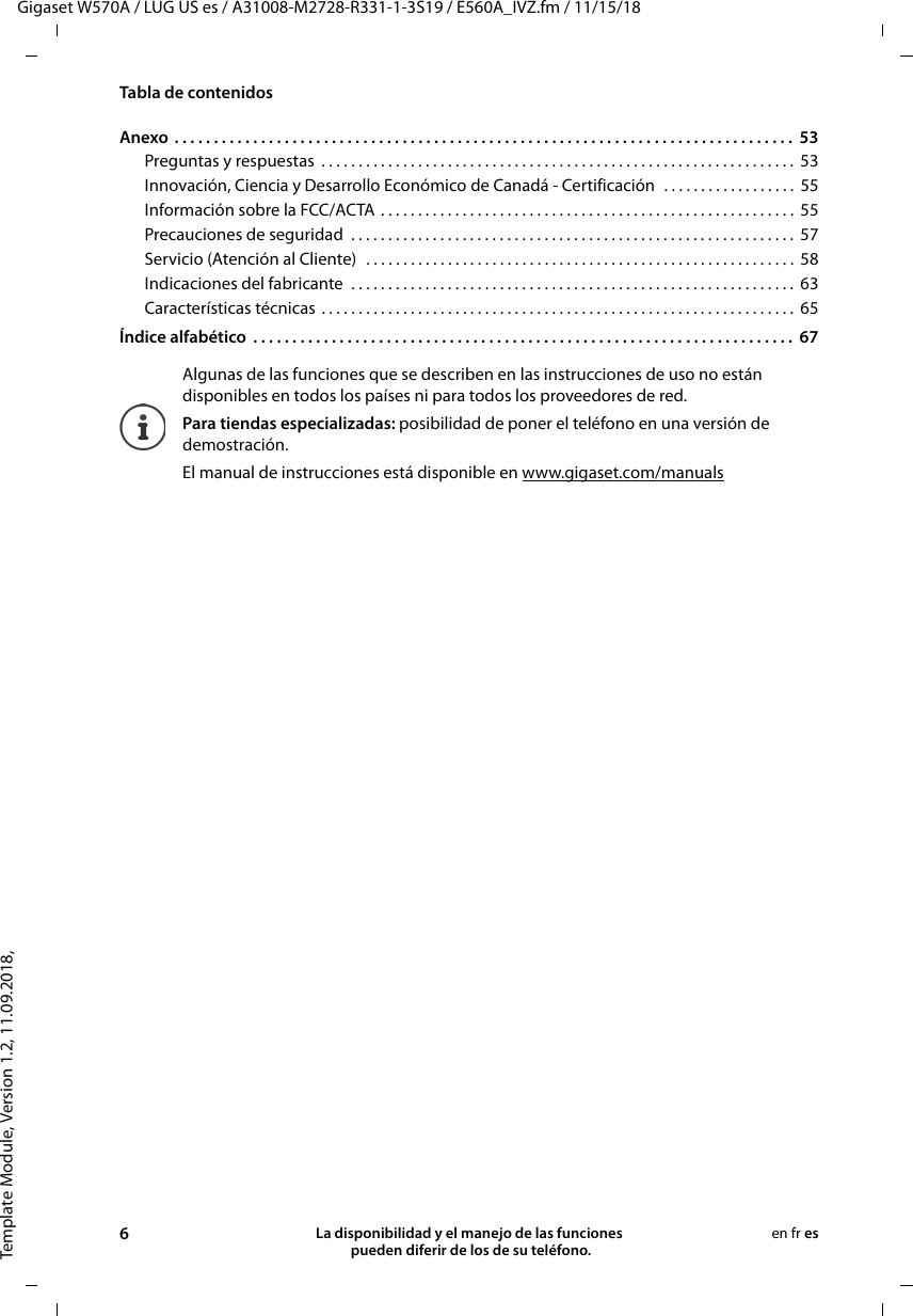 Template Module, Version 1.2, 11.09.2018,Tabla de contenidosGigaset W570A / LUG US es / A31008-M2728-R331-1-3S19 / E560A_IVZ.fm / 11/15/186La disponibilidad y el manejo de las funciones  pueden diferir de los de su teléfono.en fr esAnexo . . . . . . . . . . . . . . . . . . . . . . . . . . . . . . . . . . . . . . . . . . . . . . . . . . . . . . . . . . . . . . . . . . . . . . . . . . . . . . .  53Preguntas y respuestas  . . . . . . . . . . . . . . . . . . . . . . . . . . . . . . . . . . . . . . . . . . . . . . . . . . . . . . . . . . . . . . . .  53Innovación, Ciencia y Desarrollo Económico de Canadá - Certificación  . . . . . . . . . . . . . . . . . .  55Información sobre la FCC/ACTA  . . . . . . . . . . . . . . . . . . . . . . . . . . . . . . . . . . . . . . . . . . . . . . . . . . . . . . . .  55Precauciones de seguridad  . . . . . . . . . . . . . . . . . . . . . . . . . . . . . . . . . . . . . . . . . . . . . . . . . . . . . . . . . . . .  57Servicio (Atención al Cliente)  . . . . . . . . . . . . . . . . . . . . . . . . . . . . . . . . . . . . . . . . . . . . . . . . . . . . . . . . . .  58Indicaciones del fabricante  . . . . . . . . . . . . . . . . . . . . . . . . . . . . . . . . . . . . . . . . . . . . . . . . . . . . . . . . . . . .  63Características técnicas . . . . . . . . . . . . . . . . . . . . . . . . . . . . . . . . . . . . . . . . . . . . . . . . . . . . . . . . . . . . . . . .  65Índice alfabético  . . . . . . . . . . . . . . . . . . . . . . . . . . . . . . . . . . . . . . . . . . . . . . . . . . . . . . . . . . . . . . . . . . . . .  67Algunas de las funciones que se describen en las instrucciones de uso no están disponibles en todos los países ni para todos los proveedores de red.Para tiendas especializadas: posibilidad de poner el teléfono en una versión de demostración.El manual de instrucciones está disponible en www.gigaset.com/manuals 