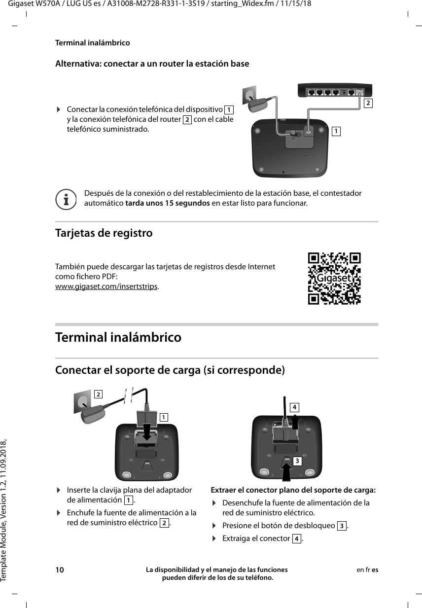 Template Module, Version 1.2, 11.09.2018,Terminal inalámbricoGigaset W570A / LUG US es / A31008-M2728-R331-1-3S19 / starting_Widex.fm / 11/15/1810 La disponibilidad y el manejo de las funciones  pueden diferir de los de su teléfono.en fr esAlternativa: conectar a un router la estación baseTarjetas de registroTerminal inalámbricoConectar el soporte de carga (si corresponde)¤Conectar la conexión telefónica del dispositivo   y la conexión telefónica del router   con el cable telefónico suministrado.Después de la conexión o del restablecimiento de la estación base, el contestador automático tarda unos 15 segundos en estar listo para funcionar.1212También puede descargar las tarjetas de registros desde Internet como fichero PDF:www.gigaset.com/insertstrips.¤Inserte la clavija plana del adaptador de alimentación  .¤Enchufe la fuente de alimentación a la red de suministro eléctrico  .Extraer el conector plano del soporte de carga:¤Desenchufe la fuente de alimentación de la red de suministro eléctrico.¤Presione el botón de desbloqueo  .¤Extraiga el conector . 12341234