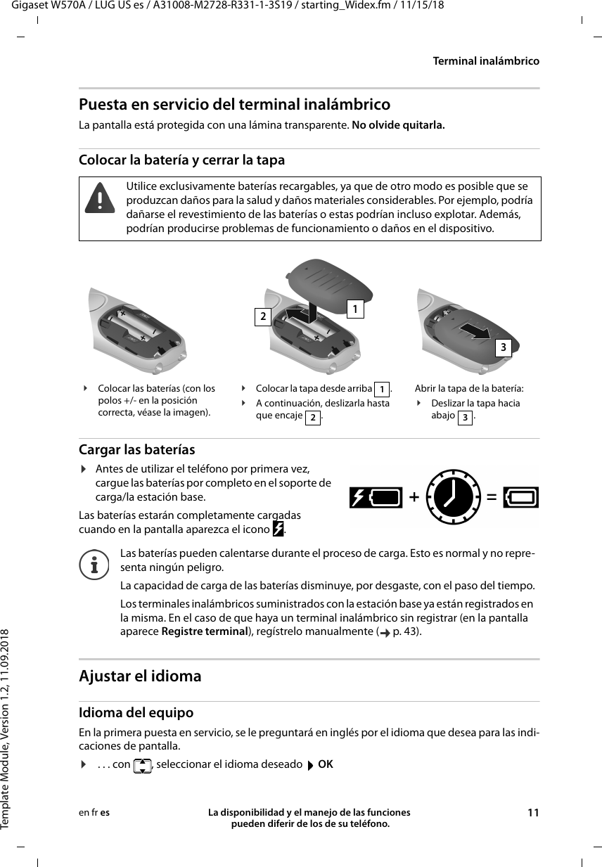 Gigaset W570A / LUG US es / A31008-M2728-R331-1-3S19 / starting_Widex.fm / 11/15/18Template Module, Version 1.2, 11.09.2018Terminal inalámbricoLa disponibilidad y el manejo de las funciones  pueden diferir de los de su teléfono. 11en fr esPuesta en servicio del terminal inalámbricoLa pantalla está protegida con una lámina transparente. No olvide quitarla.Colocar la batería y cerrar la tapa Cargar las baterías¤Antes de utilizar el teléfono por primera vez, cargue las baterías por completo en el soporte de carga/la estación base. Las baterías estarán completamente cargadas cuando en la pantalla aparezca el icono  .Ajustar el idiomaIdioma del equipoEn la primera puesta en servicio, se le preguntará en inglés por el idioma que desea para las indi-caciones de pantalla. ¤ . . . con  , seleccionar el idioma deseado  OKUtilice exclusivamente baterías recargables, ya que de otro modo es posible que se produzcan daños para la salud y daños materiales considerables. Por ejemplo, podría dañarse el revestimiento de las baterías o estas podrían incluso explotar. Además, podrían producirse problemas de funcionamiento o daños en el dispositivo.¥Colocar las baterías (con los polos +/- en la posición correcta, véase la imagen).¥Colocar la tapa desde arriba  .¥A continuación, deslizarla hasta que encaje  .12Abrir la tapa de la batería:¥Deslizar la tapa hacia abajo .3123Las baterías pueden calentarse durante el proceso de carga. Esto es normal y no repre-senta ningún peligro.La capacidad de carga de las baterías disminuye, por desgaste, con el paso del tiempo.Los terminales inalámbricos suministrados con la estación base ya están registrados en la misma. En el caso de que haya un terminal inalámbrico sin registrar (en la pantalla aparece Registre terminal), regístrelo manualmente ( p. 43).