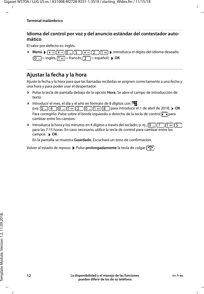 Template Module, Version 1.2, 11.09.2018,Terminal inalámbricoGigaset W570A / LUG US es / A31008-M2728-R331-1-3S19 / starting_Widex.fm / 11/15/1812 La disponibilidad y el manejo de las funciones  pueden diferir de los de su teléfono.en fr esIdioma del control por voz y del anuncio estándar del contestador auto-máticoEl valor por defecto es: inglés.¤Menú         Introduzca el dígito del idioma deseado ( = inglés; = francés; = español)  OKAjustar la fecha y la horaAjuste la fecha y la hora para que las llamadas recibidas se asignen correctamente a una fecha y una hora y para poder usar el despertador. ¤Pulse la tecla de pantalla debajo de la opción Hora. Se abre el campo de introducción de texto.¤Introducir el mes, el día y el año en formato de 8 dígitos con  , p.ej.   para introducir el 1 de abril de 2018.  OKPara corregirlo: Pulse sobre el borde izquierdo o derecho de la tecla de control   para cambiar entre los campos. ¤Introduzca la hora y los minutos en 4 dígitos a través del teclado; p. ej.,         para las 7:15 horas. En caso necesario, utilice la tecla de control para cambiar entre los campos.   OKEn la pantalla se muestra Guardado. Escuchará un tono de confirmación.Volver al estado de reposo:  Pulse prolongadamente la tecla de colgar  .