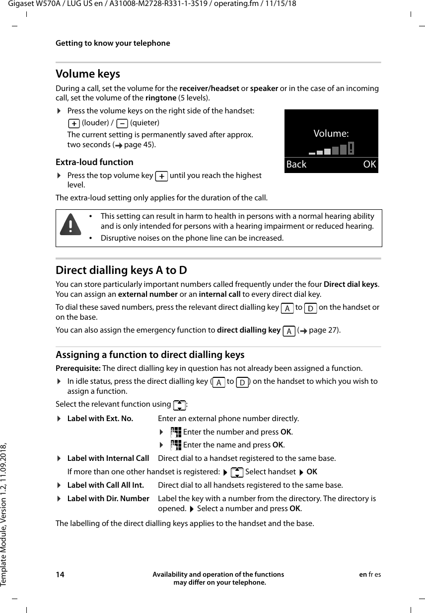 Template Module, Version 1.2, 11.09.2018,Getting to know your telephoneGigaset W570A / LUG US en / A31008-M2728-R331-1-3S19 / operating.fm / 11/15/1814 Availability and operation of the functions   may differ on your telephone.en fr esVolume keysDuring a call, set the volume for the receiver/headset or speaker or in the case of an incoming call, set the volume of the ringtone (5 levels).¤Press the volume keys on the right side of the handset: (louder) /   (quieter)The current setting is permanently saved after approx. two seconds ( page 45).Extra-loud function¤Press the top volume key   until you reach the highest level. The extra-loud setting only applies for the duration of the call.Direct dialling keys A to DYou can store particularly important numbers called frequently under the four Direct dial keys. You can assign an external number or an internal call to every direct dial key. To dial these saved numbers, press the relevant direct dialling key   to   on the handset or on the base.You can also assign the emergency function to direct dialling key   ( page 27).Assigning a function to direct dialling keysPrerequisite: The direct dialling key in question has not already been assigned a function.¤In idle status, press the direct dialling key (  to  ) on the handset to which you wish to assign a function.Select the relevant function using  :The labelling of the direct dialling keys applies to the handset and the base.Volume:Back OK•This setting can result in harm to health in persons with a normal hearing ability and is only intended for persons with a hearing impairment or reduced hearing.•Disruptive noises on the phone line can be increased.¤Label with Ext. No. Enter an external phone number directly.¤ Enter the number and press OK.¤ Enter the name and press OK.¤Label with Internal Call Direct dial to a handset registered to the same base.If more than one other handset is registered:    Select handset  OK¤Label with Call All Int. Direct dial to all handsets registered to the same base.¤Label with Dir. Number Label the key with a number from the directory. The directory is opened.  Select a number and press OK.