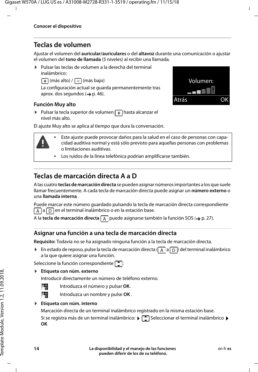 Template Module, Version 1.2, 11.09.2018,Conocer el dispositivoGigaset W570A / LUG US es / A31008-M2728-R331-1-3S19 / operating.fm / 11/15/1814 La disponibilidad y el manejo de las funciones  pueden diferir de los de su teléfono.en fr esTeclas de volumenAjustar el volumen del auricular/auriculares o del altavoz durante una comunicación o ajustar el volumen del tono de llamada (5 niveles) al recibir una llamada.¤Pulsar las teclas de volumen a la derecha del terminal inalámbrico: (más alto) /   (más bajo)La configuración actual se guarda permanentemente tras aprox. dos segundos ( p. 46).Función Muy alto¤Pulsar la tecla superior de volumen   hasta alcanzar el nivel más alto. El ajuste Muy alto se aplica al tiempo que dura la conversación.Teclas de marcación directa A a D A las cuatro teclas de marcación directa se pueden asignar números importantes a los que suele llamar frecuentemente. A cada tecla de marcación directa puede asignar un número externo o una llamada interna . Puede marcar este número guardado pulsando la tecla de marcación directa correspondiente  a   en el terminal inalámbrico o en la estación base.A la tecla de marcación directa   puede asignarse también la función SOS (p. 27).Asignar una función a una tecla de marcación directaRequisito: Todavía no se ha asignado ninguna función a la tecla de marcación directa.¤En estado de reposo, pulse la tecla de marcación directa (  a  ) del terminal inalámbrico a la que quiere asignar una función.Seleccione la función correspondiente  :¤Etiqueta con núm. externoIntroducir directamente un número de teléfono externo.¤Etiqueta con núm. internoMarcación directa de un terminal inalámbrico registrado en la misma estación base.Si se registra más de un terminal inalámbrico:    Seleccionar el terminal inalámbrico  OKVolumen:Atrás OK•Este ajuste puede provocar daños para la salud en el caso de personas con capa-cidad auditiva normal y está sólo previsto para aquellas personas con problemas o limitaciones auditivas.•Los ruidos de la línea telefónica podrían amplificarse también.Introduzca el número y pulsar OK.Introduzca un nombre y pulse OK .