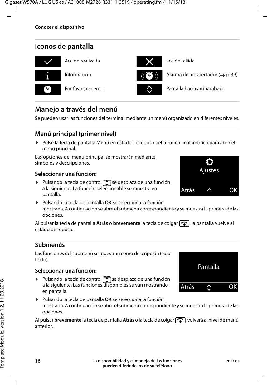 Template Module, Version 1.2, 11.09.2018,Conocer el dispositivoGigaset W570A / LUG US es / A31008-M2728-R331-1-3S19 / operating.fm / 11/15/1816 La disponibilidad y el manejo de las funciones  pueden diferir de los de su teléfono.en fr esIconos de pantallaManejo a través del menúSe pueden usar las funciones del terminal mediante un menú organizado en diferentes niveles.Menú principal (primer nivel) ¤Pulse la tecla de pantalla Menú en estado de reposo del terminal inalámbrico para abrir el menú principal.Las opciones del menú principal se mostrarán mediante símbolos y descripciones. Seleccionar una función:¤Pulsando la tecla de control   se desplaza de una función a la siguiente. La función seleccionable se muestra en pantalla.¤Pulsando la tecla de pantalla OK se selecciona la función mostrada. A continuación se abre el submenú correspondiente y se muestra la primera de las opciones.Al pulsar la tecla de pantalla Atrás o brevemente la tecla de colgar  , la pantalla vuelve al estado de reposo.Submenús Las funciones del submenú se muestran como descripción (solo texto). Seleccionar una función:¤Pulsando la tecla de control   se desplaza de una función a la siguiente. Las funciones disponibles se van mostrando en pantalla.¤Pulsando la tecla de pantalla OK se selecciona la función mostrada. A continuación se abre el submenú correspondiente y se muestra la primera de las opciones.Al pulsar brevemente la tecla de pantalla Atrás o la tecla de colgar , volverá al nivel de menú anterior.Acción realizada acción fallidaInformación Alarma del despertador (p. 39) Por favor, espere... Pantalla hacia arriba/abajoAjustesAtrás OKPantallaAtrás OK