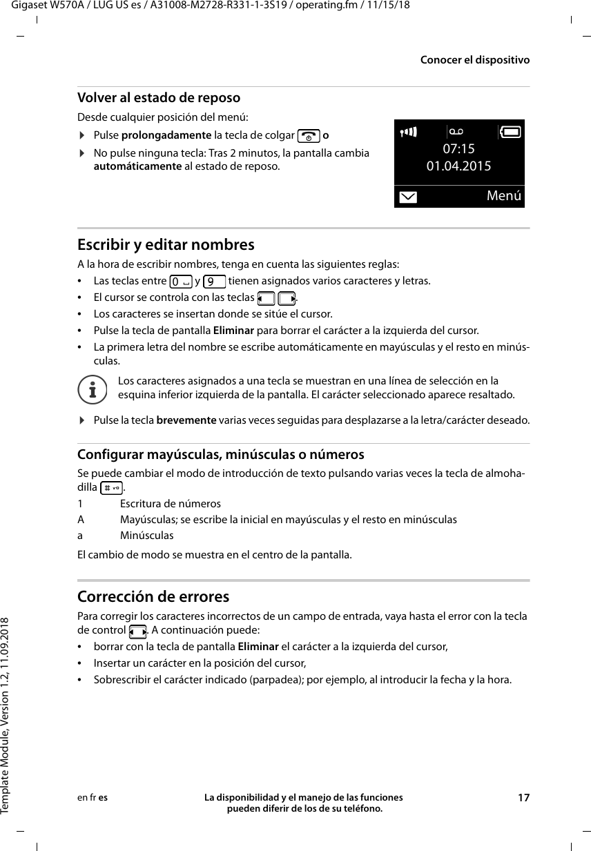 Gigaset W570A / LUG US es / A31008-M2728-R331-1-3S19 / operating.fm / 11/15/18Template Module, Version 1.2, 11.09.2018Conocer el dispositivoLa disponibilidad y el manejo de las funciones  pueden diferir de los de su teléfono. 17en fr esVolver al estado de reposoDesde cualquier posición del menú:¤Pulse prolongadamente la tecla de colgar   o¤No pulse ninguna tecla: Tras 2 minutos, la pantalla cambia automáticamente al estado de reposo.Escribir y editar nombresA la hora de escribir nombres, tenga en cuenta las siguientes reglas:•Las teclas entre   y   tienen asignados varios caracteres y letras.•El cursor se controla con las teclas    .•Los caracteres se insertan donde se sitúe el cursor.•Pulse la tecla de pantalla Eliminar para borrar el carácter a la izquierda del cursor.•La primera letra del nombre se escribe automáticamente en mayúsculas y el resto en minús-culas.¤Pulse la tecla brevemente varias veces seguidas para desplazarse a la letra/carácter deseado.Configurar mayúsculas, minúsculas o númerosSe puede cambiar el modo de introducción de texto pulsando varias veces la tecla de almoha-dilla .El cambio de modo se muestra en el centro de la pantalla.Corrección de errores Para corregir los caracteres incorrectos de un campo de entrada, vaya hasta el error con la tecla de control  . A continuación puede:•borrar con la tecla de pantalla Eliminar el carácter a la izquierda del cursor, •Insertar un carácter en la posición del cursor,•Sobrescribir el carácter indicado (parpadea); por ejemplo, al introducir la fecha y la hora.07:1501.04.2015MenúLos caracteres asignados a una tecla se muestran en una línea de selección en la esquina inferior izquierda de la pantalla. El carácter seleccionado aparece resaltado.1Escritura de númerosA Mayúsculas; se escribe la inicial en mayúsculas y el resto en minúsculasaMinúsculas