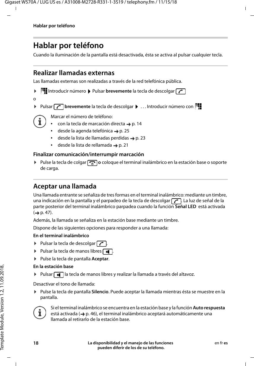 Template Module, Version 1.2, 11.09.2018,Hablar por teléfonoGigaset W570A / LUG US es / A31008-M2728-R331-1-3S19 / telephony.fm / 11/15/1818 La disponibilidad y el manejo de las funciones  pueden diferir de los de su teléfono.en fr esHablar por teléfonoCuando la iluminación de la pantalla está desactivada, ésta se activa al pulsar cualquier tecla. Realizar llamadas externasLas llamadas externas son realizadas a través de la red telefónica pública.¤ Introducir número   Pulsar brevemente la tecla de descolgar o¤Pulsar  brevemente la tecla de descolgar   . . . Introducir número con   Finalizar comunicación/interrumpir marcación¤Pulse la tecla de colgar   o coloque el terminal inalámbrico en la estación base o soporte de carga.Aceptar una llamadaUna llamada entrante se señaliza de tres formas en el terminal inalámbrico: mediante un timbre, una indicación en la pantalla y el parpadeo de la tecla de descolgar  . La luz de señal de la parte posterior del terminal inalámbrico parpadea cuando la función Señal LED  está activada (p.47). Además, la llamada se señaliza en la estación base mediante un timbre.Dispone de las siguientes opciones para responder a una llamada:En el terminal inalámbrico ¤Pulsar la tecla de descolgar  .¤Pulsar la tecla de manos libres  . ¤Pulse la tecla de pantalla Aceptar. En la estación base ¤Pulsar   la tecla de manos libres y realizar la llamada a través del altavoz.Desactivar el tono de llamada:¤Pulse la tecla de pantalla Silencio. Puede aceptar la llamada mientras ésta se muestre en la pantalla.Marcar el número de teléfono:•con la tecla de marcación directa  p. 14•desde la agenda telefónica  p. 25•desde la lista de llamadas perdidas  p. 23•desde la lista de rellamada  p. 21Si el terminal inalámbrico se encuentra en la estación base y la función Auto respuesta está activada ( p. 46), el terminal inalámbrico aceptará automáticamente una llamada al retirarlo de la estación base. 