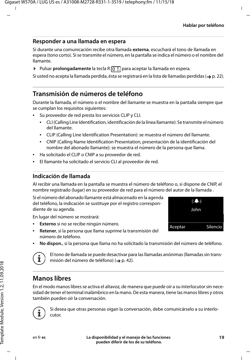 Gigaset W570A / LUG US es / A31008-M2728-R331-1-3S19 / telephony.fm / 11/15/18Template Module, Version 1.2, 11.09.2018Hablar por teléfonoLa disponibilidad y el manejo de las funciones  pueden diferir de los de su teléfono. 19en fr esResponder a una llamada en esperaSi durante una comunicación recibe otra llamada externa, escuchará el tono de llamada en espera (tono corto). Si se transmite el número, en la pantalla se indica el número o el nombre del llamante. ¤Pulsar prolongadamente la tecla R   para aceptar la llamada en espera.Si usted no acepta la llamada perdida, ésta se registrará en la lista de llamadas perdidas ( p. 22).Transmisión de números de teléfonoDurante la llamada, el número o el nombre del llamante se muestra en la pantalla siempre que se cumplan los requisitos siguientes: •Su proveedor de red presta los servicios CLIP y CLI. •CLI (Calling Line Identification, identificación de la línea llamante): Se transmite el número del llamante.•CLIP (Calling Line Identification Presentation): se muestra el número del llamante.•CNIP (Calling Name Identification Presentation, presentación de la identificación del nombre del abonado llamante): se muestra el número de la persona que llama.•Ha solicitado el CLIP o CNIP a su proveedor de red. •El llamante ha solicitado el servicio CLI al proveedor de red.Indicación de llamadaAl recibir una llamada en la pantalla se muestra el número de teléfono o, si dispone de CNIP, el nombre registrado (lugar) en su proveedor de red para el número del autor de la llamada .Si el número del abonado llamante está almacenado en la agenda del teléfono, la indicación se sustituye por el registro correspon-diente de su agenda. En lugar del número se mostrará:•Externo si no se recibe ningún número.•Retener, si la persona que llama suprime la transmisión del número de teléfono.•No dispon., si la persona que llama no ha solicitado la transmisión del número de teléfono.Manos libresEn el modo manos libres se activa el altavoz, de manera que puede oír a su interlocutor sin nece-sidad de tener el terminal inalámbrico en la mano. De esta manera, tiene las manos libres y otros también pueden oír la conversación.El tono de llamada se puede desactivar para las llamadas anónimas (llamadas sin trans-misión del número de teléfono) ( p. 42). Si desea que otras personas oigan la conversación, debe comunicárselo a su interlo-cutor.RJohnAceptar Silencio