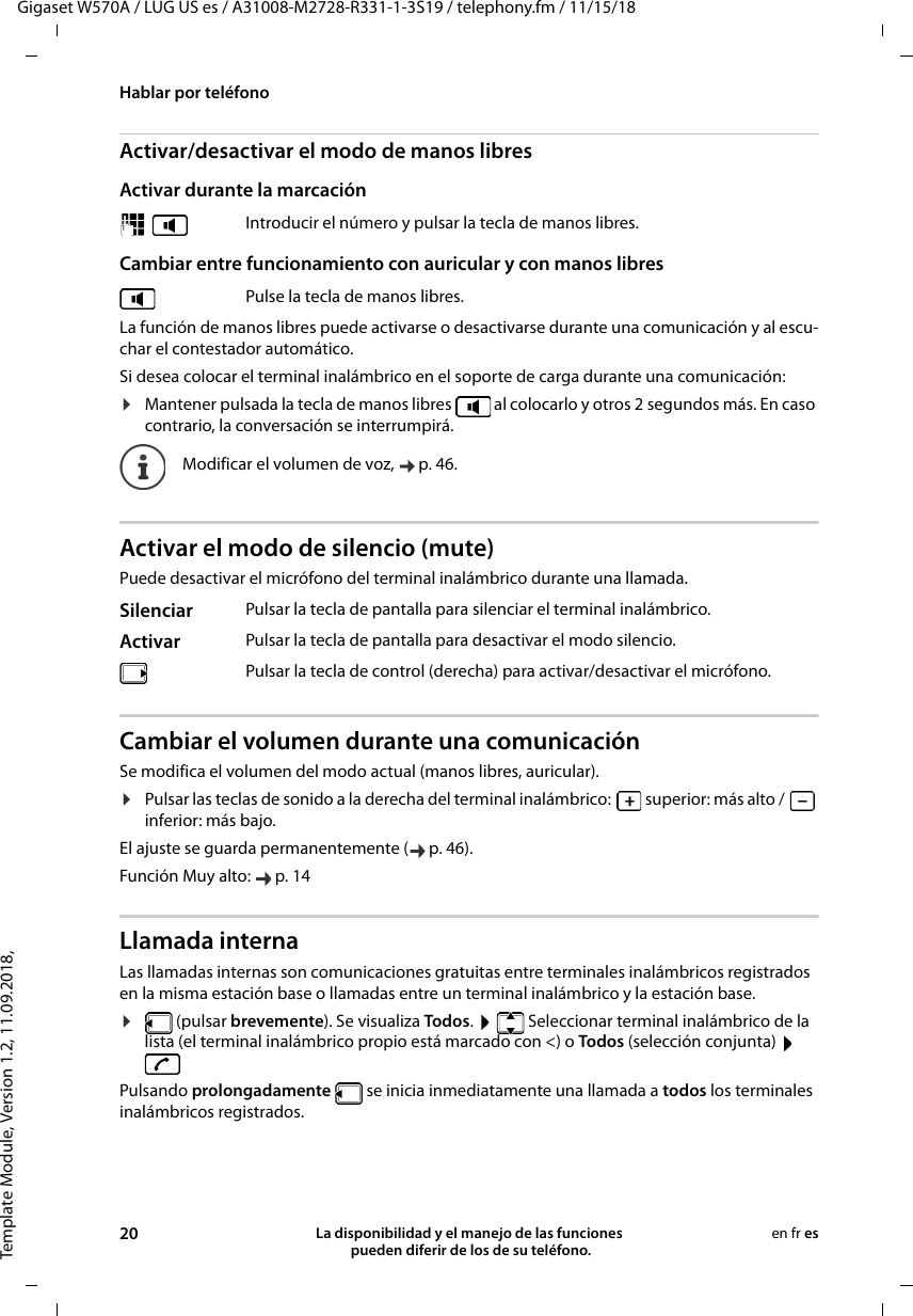 Template Module, Version 1.2, 11.09.2018,Hablar por teléfonoGigaset W570A / LUG US es / A31008-M2728-R331-1-3S19 / telephony.fm / 11/15/1820 La disponibilidad y el manejo de las funciones  pueden diferir de los de su teléfono.en fr esActivar/desactivar el modo de manos libresActivar durante la marcación Cambiar entre funcionamiento con auricular y con manos libresLa función de manos libres puede activarse o desactivarse durante una comunicación y al escu-char el contestador automático.Si desea colocar el terminal inalámbrico en el soporte de carga durante una comunicación:¤Mantener pulsada la tecla de manos libres   al colocarlo y otros 2 segundos más. En caso contrario, la conversación se interrumpirá.Activar el modo de silencio (mute)Puede desactivar el micrófono del terminal inalámbrico durante una llamada. Cambiar el volumen durante una comunicaciónSe modifica el volumen del modo actual (manos libres, auricular). ¤Pulsar las teclas de sonido a la derecha del terminal inalámbrico:   superior: más alto /   inferior: más bajo.El ajuste se guarda permanentemente ( p. 46).Función Muy alto:  p. 14Llamada internaLas llamadas internas son comunicaciones gratuitas entre terminales inalámbricos registrados en la misma estación base o llamadas entre un terminal inalámbrico y la estación base. ¤ (pulsar brevemente). Se visualiza Todos.    Seleccionar terminal inalámbrico de la lista (el terminal inalámbrico propio está marcado con &lt;) o Todos (selección conjunta)   Pulsando prolongadamente   se inicia inmediatamente una llamada a todos los terminales inalámbricos registrados.  Introducir el número y pulsar la tecla de manos libres.Pulse la tecla de manos libres.Modificar el volumen de voz,  p. 46. Silenciar Pulsar la tecla de pantalla para silenciar el terminal inalámbrico. Activar Pulsar la tecla de pantalla para desactivar el modo silencio.Pulsar la tecla de control (derecha) para activar/desactivar el micrófono.