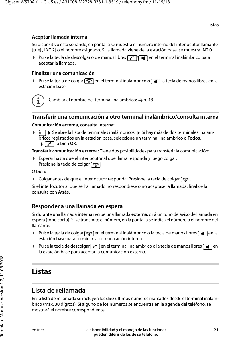 Gigaset W570A / LUG US es / A31008-M2728-R331-1-3S19 / telephony.fm / 11/15/18Template Module, Version 1.2, 11.09.2018ListasLa disponibilidad y el manejo de las funciones  pueden diferir de los de su teléfono. 21en fr esAceptar llamada internaSu dispositivo está sonando, en pantalla se muestra el número interno del interlocutor llamante (p. ej., INT 2) o el nombre asignado. Si la llamada viene de la estación base, se muestra INT 0.¤Pulse la tecla de descolgar o de manos libres  /  en el terminal inalámbrico para aceptar la llamada.Finalizar una comunicación¤Pulse la tecla de colgar   en el terminal inalámbrico o   la tecla de manos libres en la estación base.Transferir una comunicación a otro terminal inalámbrico/consulta internaComunicación externa, consulta interna:¤ Se abre la lista de terminales inalámbricos.  Si hay más de dos terminales inalám-bricos registrados en la estación base, seleccione un terminal inalámbrico o Todos. o bien OK.Transferir comunicación externa: Tiene dos posibilidades para transferir la comunicación:¤Esperar hasta que el interlocutor al que llama responda y luego colgar: Presione la tecla de colgar  . O bien:¤Colgar antes de que el interlocutor responda: Presione la tecla de colgar  . Si el interlocutor al que se ha llamado no respondiese o no aceptase la llamada, finalice la consulta con Atrás.Responder a una llamada en esperaSi durante una llamada interna recibe una llamada externa, oirá un tono de aviso de llamada en espera (tono corto). Si se transmite el número, en la pantalla se indica el número o el nombre del llamante. ¤Pulse la tecla de colgar   en el terminal inalámbrico o la tecla de manos libres   en la estación base para terminar la comunicación interna.¤Pulse la tecla de descolgar   en el terminal inalámbrico o la tecla de manos libres   en la estación base para aceptar la comunicación externa.ListasLista de rellamadaEn la lista de rellamada se incluyen los diez últimos números marcados desde el terminal inalám-brico (máx. 30 dígitos). Si alguno de los números se encuentra en la agenda del teléfono, se mostrará el nombre correspondiente. Cambiar el nombre del terminal inalámbrico:  p. 48
