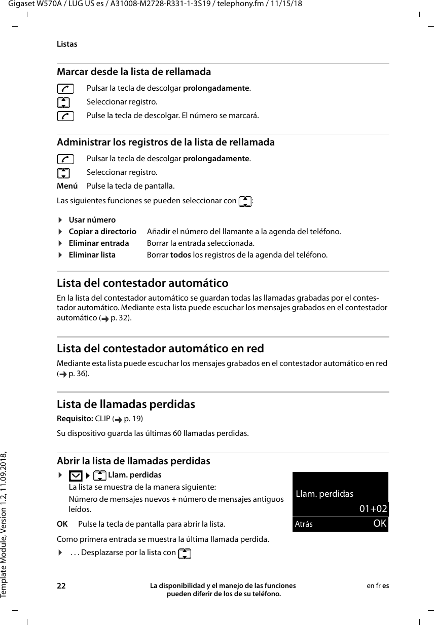 Template Module, Version 1.2, 11.09.2018,ListasGigaset W570A / LUG US es / A31008-M2728-R331-1-3S19 / telephony.fm / 11/15/1822 La disponibilidad y el manejo de las funciones  pueden diferir de los de su teléfono.en fr esMarcar desde la lista de rellamadaAdministrar los registros de la lista de rellamadaLas siguientes funciones se pueden seleccionar con  : Lista del contestador automático En la lista del contestador automático se guardan todas las llamadas grabadas por el contes-tador automático. Mediante esta lista puede escuchar los mensajes grabados en el contestador automático (p. 32).Lista del contestador automático en redMediante esta lista puede escuchar los mensajes grabados en el contestador automático en red (p. 36).Lista de llamadas perdidasRequisito: CLIP (p. 19)Abrir la lista de llamadas perdidas ¤  Llam. perdidasLa lista se muestra de la manera siguiente:Número de mensajes nuevos + número de mensajes antiguos leídos.Como primera entrada se muestra la última llamada perdida.¤ . . . Desplazarse por la lista con Pulsar la tecla de descolgar prolongadamente. Seleccionar registro. Pulse la tecla de descolgar. El número se marcará.Pulsar la tecla de descolgar prolongadamente. Seleccionar registro.Menú Pulse la tecla de pantalla.¤Usar número¤Copiar a directorio Añadir el número del llamante a la agenda del teléfono.¤Eliminar entrada Borrar la entrada seleccionada.¤Eliminar lista Borrar todos los registros de la agenda del teléfono.Su dispositivo guarda las últimas 60 llamadas perdidas.OK Pulse la tecla de pantalla para abrir la lista.Llam. perdidas:01+02Atrás OK