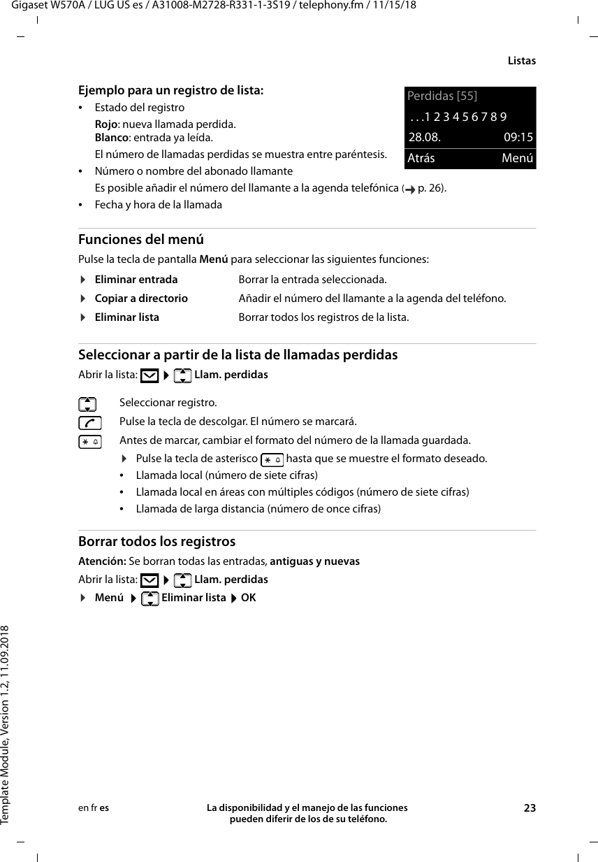 Gigaset W570A / LUG US es / A31008-M2728-R331-1-3S19 / telephony.fm / 11/15/18Template Module, Version 1.2, 11.09.2018ListasLa disponibilidad y el manejo de las funciones  pueden diferir de los de su teléfono. 23en fr esEjemplo para un registro de lista: •Estado del registroRojo: nueva llamada perdida.Blanco: entrada ya leída.El número de llamadas perdidas se muestra entre paréntesis.•Número o nombre del abonado llamanteEs posible añadir el número del llamante a la agenda telefónica (p. 26).•Fecha y hora de la llamadaFunciones del menúPulse la tecla de pantalla Menú para seleccionar las siguientes funciones: Seleccionar a partir de la lista de llamadas perdidasAbrir la lista:    Llam. perdidas Borrar todos los registrosAtención: Se borran todas las entradas, antiguas y nuevasAbrir la lista:    Llam. perdidas ¤Menú    Eliminar lista  OK¤Eliminar entrada Borrar la entrada seleccionada.¤Copiar a directorio Añadir el número del llamante a la agenda del teléfono.¤Eliminar lista Borrar todos los registros de la lista.Seleccionar registro. Pulse la tecla de descolgar. El número se marcará.Antes de marcar, cambiar el formato del número de la llamada guardada. ¤Pulse la tecla de asterisco   hasta que se muestre el formato deseado.•Llamada local (número de siete cifras)•Llamada local en áreas con múltiples códigos (número de siete cifras)•Llamada de larga distancia (número de once cifras)Perdidas [55]. . .1 2 3 4 5 6 7 8 9 28.08. 09:15Atrás Menú