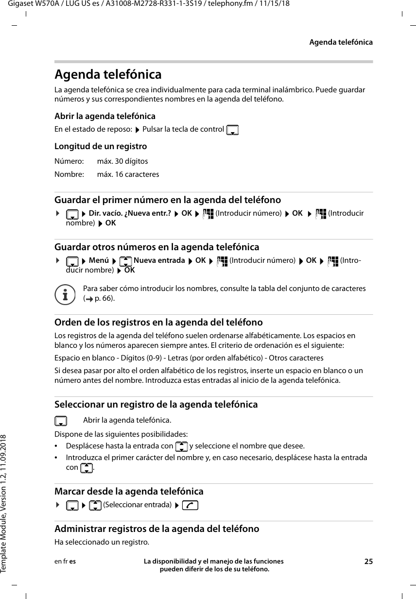 Gigaset W570A / LUG US es / A31008-M2728-R331-1-3S19 / telephony.fm / 11/15/18Template Module, Version 1.2, 11.09.2018Agenda telefónicaLa disponibilidad y el manejo de las funciones  pueden diferir de los de su teléfono. 25en fr esAgenda telefónicaLa agenda telefónica se crea individualmente para cada terminal inalámbrico. Puede guardar números y sus correspondientes nombres en la agenda del teléfono. Abrir la agenda telefónicaEn el estado de reposo:  Pulsar la tecla de controlLongitud de un registroGuardar el primer número en la agenda del teléfono¤ Dir. vacío. ¿Nueva entr.?  OK    (Introducir número)  OK   (Introducir nombre)  OK Guardar otros números en la agenda telefónica¤ Menú    Nueva entrada  OK    (Introducir número)  OK    (Intro-ducir nombre)  OKOrden de los registros en la agenda del teléfono Los registros de la agenda del teléfono suelen ordenarse alfabéticamente. Los espacios en blanco y los números aparecen siempre antes. El criterio de ordenación es el siguiente:Espacio en blanco - Dígitos (0-9) - Letras (por orden alfabético) - Otros caracteresSi desea pasar por alto el orden alfabético de los registros, inserte un espacio en blanco o un número antes del nombre. Introduzca estas entradas al inicio de la agenda telefónica.Seleccionar un registro de la agenda telefónicaDispone de las siguientes posibilidades:•Desplácese hasta la entrada con   y seleccione el nombre que desee. •Introduzca el primer carácter del nombre y, en caso necesario, desplácese hasta la entrada con . Marcar desde la agenda telefónica¤  (Seleccionar entrada)   Administrar registros de la agenda del teléfonoHa seleccionado un registro.Número: máx. 30 dígitosNombre: máx. 16 caracteres Para saber cómo introducir los nombres, consulte la tabla del conjunto de caracteres (p.66).Abrir la agenda telefónica.