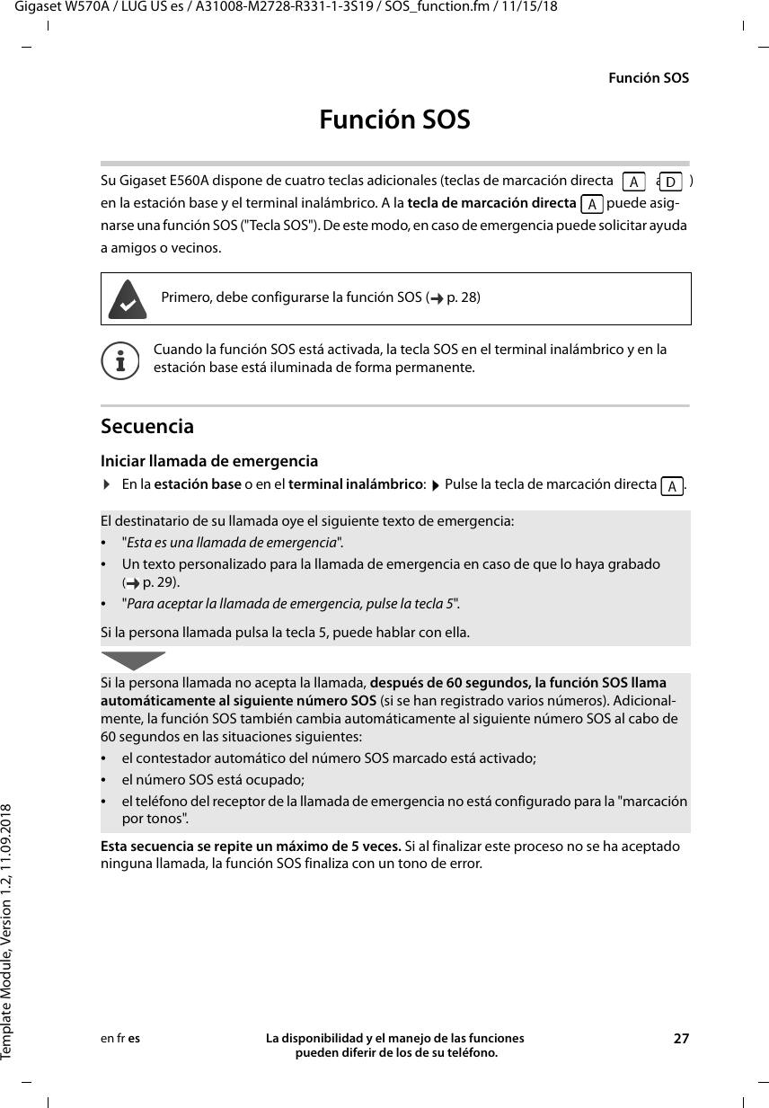 Gigaset W570A / LUG US es / A31008-M2728-R331-1-3S19 / SOS_function.fm / 11/15/18Template Module, Version 1.2, 11.09.2018Función SOSLa disponibilidad y el manejo de las funciones  pueden diferir de los de su teléfono. 27en fr esFunción SOSSu Gigaset E560A dispone de cuatro teclas adicionales (teclas de marcación directa   a  ) en la estación base y el terminal inalámbrico. A la tecla de marcación directa  puede asig-narse una función SOS (&quot;Tecla SOS&quot;). De este modo, en caso de emergencia puede solicitar ayuda a amigos o vecinos.SecuenciaIniciar llamada de emergencia¤En la estación base o en el terminal inalámbrico: Pulse la tecla de marcación directa  .  Esta secuencia se repite un máximo de 5 veces. Si al finalizar este proceso no se ha aceptado ninguna llamada, la función SOS finaliza con un tono de error.Primero, debe configurarse la función SOS ( p. 28)Cuando la función SOS está activada, la tecla SOS en el terminal inalámbrico y en la estación base está iluminada de forma permanente.El destinatario de su llamada oye el siguiente texto de emergencia:•&quot;Esta es una llamada de emergencia&quot;.•Un texto personalizado para la llamada de emergencia en caso de que lo haya grabado (p. 29).•&quot;Para aceptar la llamada de emergencia, pulse la tecla 5&quot;.Si la persona llamada pulsa la tecla 5, puede hablar con ella.Si la persona llamada no acepta la llamada, después de 60 segundos, la función SOS llama automáticamente al siguiente número SOS (si se han registrado varios números). Adicional-mente, la función SOS también cambia automáticamente al siguiente número SOS al cabo de 60 segundos en las situaciones siguientes:•el contestador automático del número SOS marcado está activado;•el número SOS está ocupado;•el teléfono del receptor de la llamada de emergencia no está configurado para la &quot;marcación por tonos&quot;.