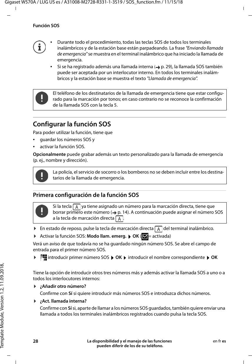 Template Module, Version 1.2, 11.09.2018,Función SOSGigaset W570A / LUG US es / A31008-M2728-R331-1-3S19 / SOS_function.fm / 11/15/1828 La disponibilidad y el manejo de las funciones  pueden diferir de los de su teléfono.en fr esConfigurar la función SOSPara poder utilizar la función, tiene que •guardar los números SOS y•activar la función SOS.Opcionalmente puede grabar además un texto personalizado para la llamada de emergencia (p. ej., nombre y dirección).Primera configuración de la función SOS¤En estado de reposo, pulse la tecla de marcación directa   del terminal inalámbrico.¤Activar la función SOS: Modo llam. emerg.  OK (=activada)Verá un aviso de que todavía no se ha guardado ningún número SOS. Se abre el campo de entrada para el primer número SOS.¤ introducir primer número SOS  OK  introducir el nombre correspondiente  OKTiene la opción de introducir otros tres números más y además activar la llamada SOS a uno o a todos los interlocutores internos:¤¿Añadir otro número?Confirme con Sí si quiere introducir más números SOS e introduzca dichos números. ¤¿Act. llamada interna?Confirme con Sí si, aparte de llamar a los números SOS guardados, también quiere enviar una llamada a todos los terminales inalámbricos registrados cuando pulsa la tecla SOS.•Durante todo el procedimiento, todas las teclas SOS de todos los terminales inalámbricos y de la estación base están parpadeando. La frase &quot;Enviando llamada de emergencia&quot; se muestra en el terminal inalámbrico que ha iniciado la llamada de emergencia.•Si se ha registrado además una llamada interna (p. 29), la llamada SOS también puede ser aceptada por un interlocutor interno. En todos los terminales inalám-bricos y la estación base se muestra el texto &quot;Llamada de emergencia&quot;.El teléfono de los destinatarios de la llamada de emergencia tiene que estar configu-rado para la marcación por tonos; en caso contrario no se reconoce la confirmación de la llamada SOS con la tecla 5.La policía, el servicio de socorro o los bomberos no se deben incluir entre los destina-tarios de la llamada de emergencia.Si la tecla   ya tiene asignado un número para la marcación directa, tiene que borrar primero este número ( p. 14). A continuación puede asignar el número SOS a la tecla de marcación directa  .