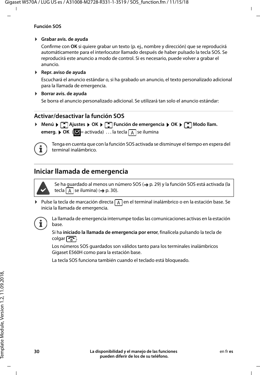 Template Module, Version 1.2, 11.09.2018,Función SOSGigaset W570A / LUG US es / A31008-M2728-R331-1-3S19 / SOS_function.fm / 11/15/1830 La disponibilidad y el manejo de las funciones  pueden diferir de los de su teléfono.en fr es¤Grabar avis. de ayudaConfirme con OK si quiere grabar un texto (p. ej., nombre y dirección) que se reproducirá automáticamente para el interlocutor llamado después de haber pulsado la tecla SOS. Se reproducirá este anuncio a modo de control. Si es necesario, puede volver a grabar el anuncio. ¤Repr. aviso de ayudaEscuchará el anuncio estándar o, si ha grabado un anuncio, el texto personalizado adicional para la llamada de emergencia.¤Borrar avis. de ayudaSe borra el anuncio personalizado adicional. Se utilizará tan solo el anuncio estándar:Activar/desactivar la función SOS¤Menú    Ajustes  OK    Función de emergencia  OK    Modo llam. emerg.  OK ( = activada)  . . . la tecla   se iluminaIniciar llamada de emergencia¤Pulse la tecla de marcación directa   en el terminal inalámbrico o en la estación base. Se inicia la llamada de emergencia.Tenga en cuenta que con la función SOS activada se disminuye el tiempo en espera del terminal inalámbrico.Se ha guardado al menos un número SOS ( p. 29) y la función SOS está activada (la tecla   se ilumina) (p. 30). La llamada de emergencia interrumpe todas las comunicaciones activas en la estación base. Si ha iniciado la llamada de emergencia por error, finalícela pulsando la tecla de colgar . Los números SOS guardados son válidos tanto para los terminales inalámbricos Gigaset E560H como para la estación base.La tecla SOS funciona también cuando el teclado está bloqueado.