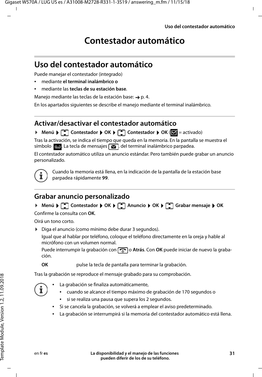 Gigaset W570A / LUG US es / A31008-M2728-R331-1-3S19 / answering_m.fm / 11/15/18Template Module, Version 1.2, 11.09.2018Uso del contestador automáticoLa disponibilidad y el manejo de las funciones  pueden diferir de los de su teléfono. 31en fr esContestador automáticoUso del contestador automáticoPuede manejar el contestador (integrado) •mediante el terminal inalámbrico o •mediante las teclas de su estación base.Manejo mediante las teclas de la estación base:  p. 4.En los apartados siguientes se describe el manejo mediante el terminal inalámbrico.Activar/desactivar el contestador automático¤Menú   Contestador  OK   Contestador  OK (=activado) Tras la activación, se indica el tiempo que queda en la memoria. En la pantalla se muestra el símbolo  . La tecla de mensajes  . del terminal inalámbrico parpadea.El contestador automático utiliza un anuncio estándar. Pero también puede grabar un anuncio personalizado.Grabar anuncio personalizado¤Menú    Contestador  OK    Anuncio  OK    Grabar mensaje  OKConfirme la consulta con OK.Oirá un tono corto.¤Diga el anuncio (como mínimo debe durar 3 segundos).Igual que al hablar por teléfono, coloque el teléfono directamente en la oreja y hable al micrófono con un volumen normal.Puede interrumpir la grabación con   o Atrás. Con OK puede iniciar de nuevo la graba-ción.Tras la grabación se reproduce el mensaje grabado para su comprobación. Cuando la memoria está llena, en la indicación de la pantalla de la estación base parpadea rápidamente 99.OK pulse la tecla de pantalla para terminar la grabación.•La grabación se finaliza automáticamente, •cuando se alcance el tiempo máximo de grabación de 170 segundos o•si se realiza una pausa que supera los 2 segundos.•Si se cancela la grabación, se volverá a emplear el aviso predeterminado.•La grabación se interrumpirá si la memoria del contestador automático está llena.