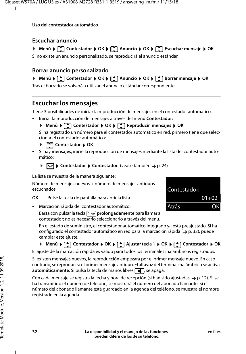 Template Module, Version 1.2, 11.09.2018,Uso del contestador automáticoGigaset W570A / LUG US es / A31008-M2728-R331-1-3S19 / answering_m.fm / 11/15/1832 La disponibilidad y el manejo de las funciones  pueden diferir de los de su teléfono.en fr esEscuchar anuncio¤Menú    Contestador  OK    Anuncio  OK    Escuchar mensaje  OKSi no existe un anuncio personalizado, se reproducirá el anuncio estándar. Borrar anuncio personalizado¤Menú    Contestador  OK    Anuncio  OK    Borrar mensaje  OKTras el borrado se volverá a utilizar el anuncio estándar correspondiente. Escuchar los mensajesTiene 3 posibilidades de iniciar la reproducción de mensajes en el contestador automático.•Iniciar la reproducción de mensajes a través del menú Contestador:¤Menú   Contestador  OK   Reproducir  mensajes  OKSi ha registrado un número para el contestador automático en red, primero tiene que selec-cionar el contestador automático:¤ Contestador  OK•Si hay mensajes, inicie la reproducción de mensajes mediante la lista del contestador auto-mático:La lista se muestra de la manera siguiente:Número de mensajes nuevos + número de mensajes antiguos escuchados.•Marcación rápida del contestador automático:Basta con pulsar la tecla  prolongadamente para llamar al contestador; no es necesario seleccionarlo a través del menú.En el estado de suministro, el contestador automático integrado ya está preajustado. Si ha configurado el contestador automático en red para la marcación rápida ( p. 32), puede cambiar este ajuste.¤Menú   Contestador  OK   Ajustar tecla 1  OK   Contestador  OKEl ajuste de la marcación rápida es válido para todos los terminales inalámbricos registrados.Si existen mensajes nuevos, la reproducción empezará por el primer mensaje nuevo. En caso contrario, se reproducirá el primer mensaje antiguo. El altavoz del terminal inalámbrico se activa automáticamente. Si pulsa la tecla de manos libres  , se apaga.Con cada mensaje se registra la fecha y hora de recepción (si han sido ajustadas,  p. 12). Si se ha transmitido el número de teléfono, se mostrará el número del abonado llamante. Si el número del abonado llamante está guardado en la agenda del teléfono, se muestra el nombre registrado en la agenda. ¤ Contestador  Contestador (véase también  p. 24)OK Pulse la tecla de pantalla para abrir la lista.Contestador:01+02Atrás OK