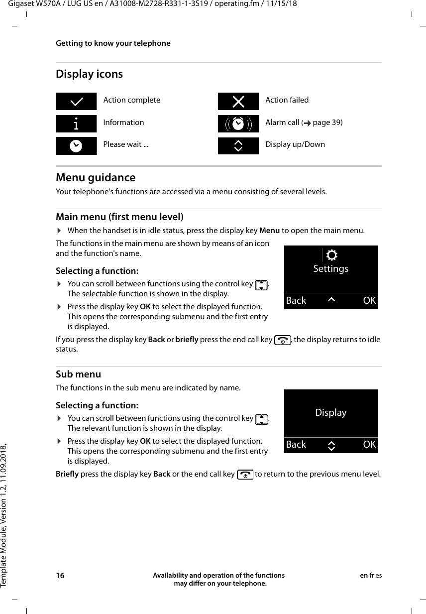 Template Module, Version 1.2, 11.09.2018,Getting to know your telephoneGigaset W570A / LUG US en / A31008-M2728-R331-1-3S19 / operating.fm / 11/15/1816 Availability and operation of the functions   may differ on your telephone.en fr esDisplay iconsMenu guidanceYour telephone&apos;s functions are accessed via a menu consisting of several levels.Main menu (first menu level) ¤When the handset is in idle status, press the display key Menu to open the main menu.The functions in the main menu are shown by means of an icon and the function&apos;s name. Selecting a function:¤You can scroll between functions using the control key  . The selectable function is shown in the display.¤Press the display key OK to select the displayed function. This opens the corresponding submenu and the first entry is displayed.If you press the display key Back or briefly press the end call key  , the display returns to idle status.Sub menu The functions in the sub menu are indicated by name. Selecting a function:¤You can scroll between functions using the control key  . The relevant function is shown in the display.¤Press the display key OK to select the displayed function. This opens the corresponding submenu and the first entry is displayed.Briefly press the display key Back or the end call key   to return to the previous menu level.Action complete Action failedInformation Alarm call (page 39) Please wait ... Display up/DownSettingsBack OKDisplayBack OK