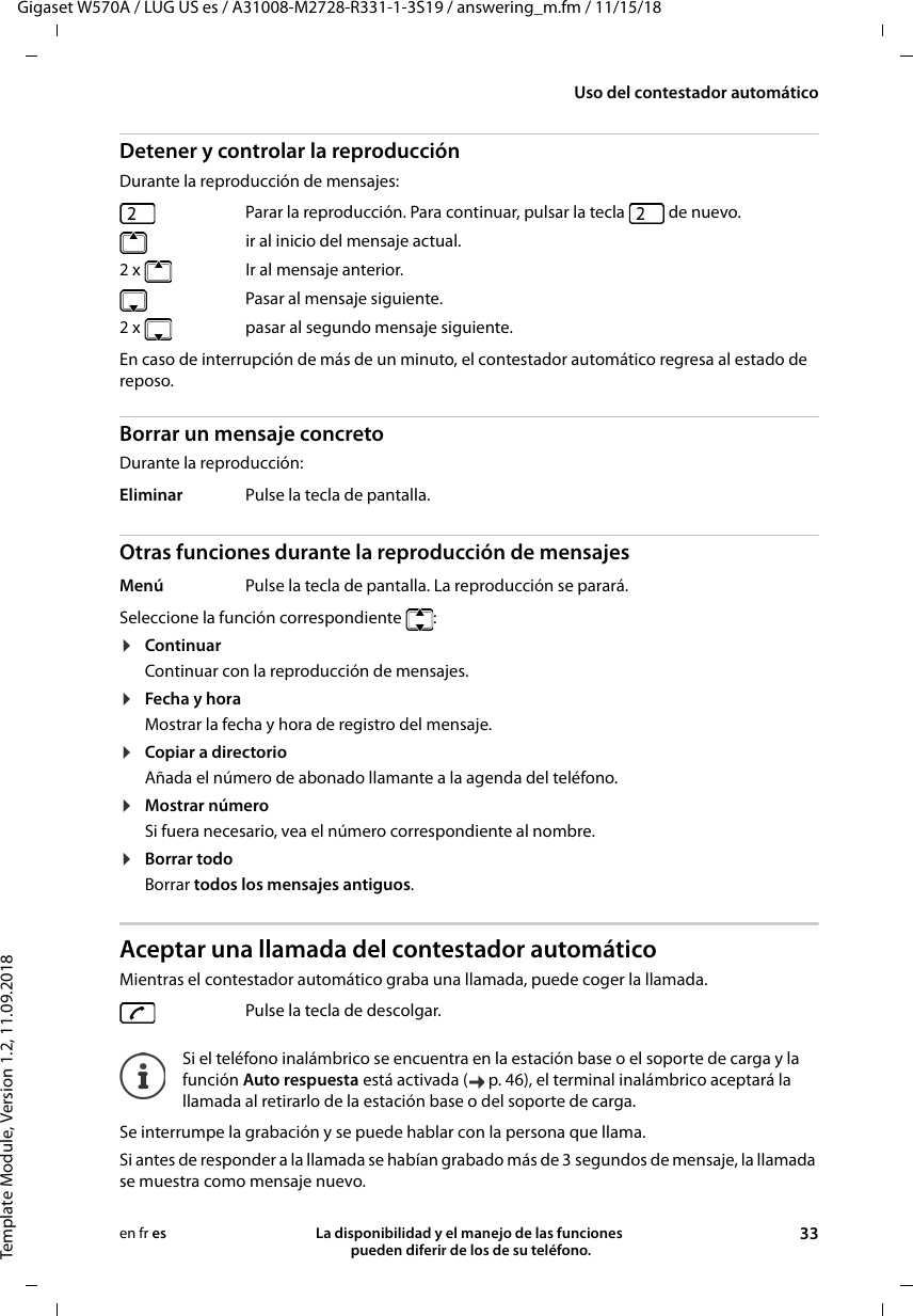 Gigaset W570A / LUG US es / A31008-M2728-R331-1-3S19 / answering_m.fm / 11/15/18Template Module, Version 1.2, 11.09.2018Uso del contestador automáticoLa disponibilidad y el manejo de las funciones  pueden diferir de los de su teléfono. 33en fr esDetener y controlar la reproducción Durante la reproducción de mensajes: En caso de interrupción de más de un minuto, el contestador automático regresa al estado de reposo.Borrar un mensaje concretoDurante la reproducción:Otras funciones durante la reproducción de mensajesSeleccione la función correspondiente  :¤ContinuarContinuar con la reproducción de mensajes.¤Fecha y horaMostrar la fecha y hora de registro del mensaje.¤Copiar a directorioAñada el número de abonado llamante a la agenda del teléfono.¤Mostrar númeroSi fuera necesario, vea el número correspondiente al nombre.¤Borrar todoBorrar todos los mensajes antiguos.Aceptar una llamada del contestador automáticoMientras el contestador automático graba una llamada, puede coger la llamada.Se interrumpe la grabación y se puede hablar con la persona que llama.Si antes de responder a la llamada se habían grabado más de 3 segundos de mensaje, la llamada se muestra como mensaje nuevo. Parar la reproducción. Para continuar, pulsar la tecla   de nuevo.  ir al inicio del mensaje actual.2 x Ir al mensaje anterior.  Pasar al mensaje siguiente.2 x   pasar al segundo mensaje siguiente.Eliminar Pulse la tecla de pantalla.Menú Pulse la tecla de pantalla. La reproducción se parará.Pulse la tecla de descolgar.Si el teléfono inalámbrico se encuentra en la estación base o el soporte de carga y la función Auto respuesta está activada ( p. 46), el terminal inalámbrico aceptará la llamada al retirarlo de la estación base o del soporte de carga.