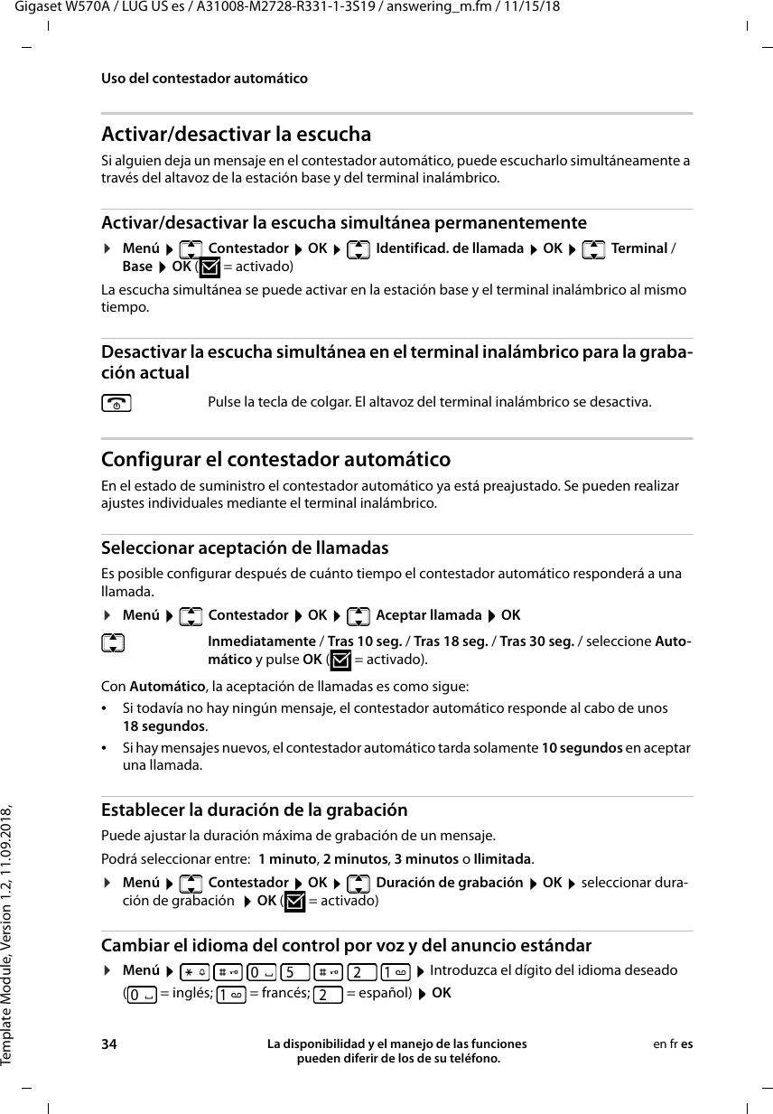 Template Module, Version 1.2, 11.09.2018,Uso del contestador automáticoGigaset W570A / LUG US es / A31008-M2728-R331-1-3S19 / answering_m.fm / 11/15/1834 La disponibilidad y el manejo de las funciones  pueden diferir de los de su teléfono.en fr esActivar/desactivar la escuchaSi alguien deja un mensaje en el contestador automático, puede escucharlo simultáneamente a través del altavoz de la estación base y del terminal inalámbrico.Activar/desactivar la escucha simultánea permanentemente¤Menú    Contestador  OK    Identificad. de llamada  OK    Terminal / Base  OK ( = activado) La escucha simultánea se puede activar en la estación base y el terminal inalámbrico al mismo tiempo. Desactivar la escucha simultánea en el terminal inalámbrico para la graba-ción actualConfigurar el contestador automáticoEn el estado de suministro el contestador automático ya está preajustado. Se pueden realizar ajustes individuales mediante el terminal inalámbrico.Seleccionar aceptación de llamadasEs posible configurar después de cuánto tiempo el contestador automático responderá a una llamada.¤Menú    Contestador  OK    Aceptar llamada  OKCon Automático, la aceptación de llamadas es como sigue:•Si todavía no hay ningún mensaje, el contestador automático responde al cabo de unos 18 segundos.•Si hay mensajes nuevos, el contestador automático tarda solamente 10 segundos en aceptar una llamada. Establecer la duración de la grabaciónPuede ajustar la duración máxima de grabación de un mensaje.Podrá seleccionar entre: 1 minuto, 2 minutos, 3 minutos o Ilimitada.¤Menú    Contestador  OK    Duración de grabación  OK  seleccionar dura-ción de grabación   OK (=activado)Cambiar el idioma del control por voz y del anuncio estándar¤Menú          Introduzca el dígito del idioma deseado ( = inglés; = francés; = español)  OKPulse la tecla de colgar. El altavoz del terminal inalámbrico se desactiva. Inmediatamente / Tras 10 seg. / Tras 18 seg. / Tras 30 seg. / seleccione Auto-mático y pulse OK ( = activado).