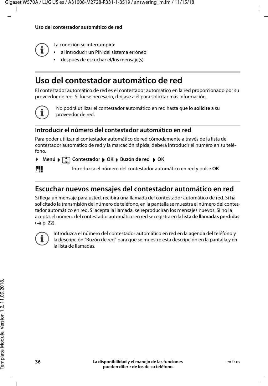 Template Module, Version 1.2, 11.09.2018,Uso del contestador automático de redGigaset W570A / LUG US es / A31008-M2728-R331-1-3S19 / answering_m.fm / 11/15/1836 La disponibilidad y el manejo de las funciones  pueden diferir de los de su teléfono.en fr esUso del contestador automático de redEl contestador automático de red es el contestador automático en la red proporcionado por su proveedor de red. Si fuese necesario, diríjase a él para solicitar más información.Introducir el número del contestador automático en redPara poder utilizar el contestador automático de red cómodamente a través de la lista del contestador automático de red y la marcación rápida, deberá introducir el número en su telé-fono.¤Menú    Contestador  OK  Buzón de red   OK Escuchar nuevos mensajes del contestador automático en redSi llega un mensaje para usted, recibirá una llamada del contestador automático de red. Si ha solicitado la transmisión del número de teléfono, en la pantalla se muestra el número del contes-tador automático en red. Si acepta la llamada, se reproducirán los mensajes nuevos. Si no la acepta, el número del contestador automático en red se registra en la lista de llamadas perdidas (p.22). La conexión se interrumpirá:•al introducir un PIN del sistema erróneo•después de escuchar el/los mensaje(s)No podrá utilizar el contestador automático en red hasta que lo solicite a su proveedor de red.Introduzca el número del contestador automático en red y pulse OK.Introduzca el número del contestador automático en red en la agenda del teléfono y la descripción &quot;Buzón de red&quot; para que se muestre esta descripción en la pantalla y en la lista de llamadas.