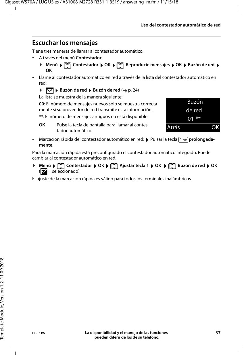 Gigaset W570A / LUG US es / A31008-M2728-R331-1-3S19 / answering_m.fm / 11/15/18Template Module, Version 1.2, 11.09.2018Uso del contestador automático de redLa disponibilidad y el manejo de las funciones  pueden diferir de los de su teléfono. 37en fr esEscuchar los mensajesTiene tres maneras de llamar al contestador automático.•A través del menú Contestador:¤Menú   Contestador  OK   Reproducir  mensajes  OK  Buzón de red  OK•Llame al contestador automático en red a través de la lista del contestador automático en red:¤ Buzón de red  Buzón de red (p.24) La lista se muestra de la manera siguiente:00: El número de mensajes nuevos solo se muestra correcta-mente si su proveedor de red transmite esta información.**: El número de mensajes antiguos no está disponible.•Marcación rápida del contestador automático en red:  Pulsar la tecla  prolongada-mente.Para la marcación rápida está preconfigurado el contestador automático integrado. Puede cambiar al contestador automático en red.¤Menú    Contestador  OK    Ajustar tecla 1  OK    Buzón de red  OK (=seleccionado)El ajuste de la marcación rápida es válido para todos los terminales inalámbricos.OK Pulse la tecla de pantalla para llamar al contes-tador automático.Buzón de red01-**Atrás OK