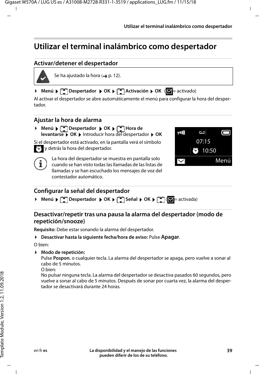 Gigaset W570A / LUG US es / A31008-M2728-R331-1-3S19 / applications_LUG.fm / 11/15/18Template Module, Version 1.2, 11.09.2018Utilizar el terminal inalámbrico como despertadorLa disponibilidad y el manejo de las funciones  pueden diferir de los de su teléfono. 39en fr esUtilizar el terminal inalámbrico como despertadorActivar/detener el despertador¤Menú   Despertador   OK   Activación  OK (=activado)Al activar el despertador se abre automáticamente el menú para configurar la hora del desper-tador.Ajustar la hora de alarma¤Menú   Despertador   OK   Hora de  levantarse  OK  Introducir hora del despertador  OKSi el despertador está activado, en la pantalla verá el símbolo  y detrás la hora del despertador.Configurar la señal del despertador¤Menú  Despertador  OK  Señal  OK  (=activada)Desactivar/repetir tras una pausa la alarma del despertador (modo de repetición/snooze)Requisito: Debe estar sonando la alarma del despertador.¤Desactivar hasta la siguiente fecha/hora de aviso: Pulse Apagar. O bien:¤Modo de repetición: Pulse Pospon. o cualquier tecla. La alarma del despertador se apaga, pero vuelve a sonar al cabo de 5 minutos. O bien:No pulsar ninguna tecla. La alarma del despertador se desactiva pasados 60 segundos, pero vuelve a sonar al cabo de 5 minutos. Después de sonar por cuarta vez, la alarma del desper-tador se desactivará durante 24 horas.Se ha ajustado la hora (p. 12).La hora del despertador se muestra en pantalla solo cuando se han visto todas las llamadas de las listas de llamadas y se han escuchado los mensajes de voz del contestador automático.07:15 10:50Menú