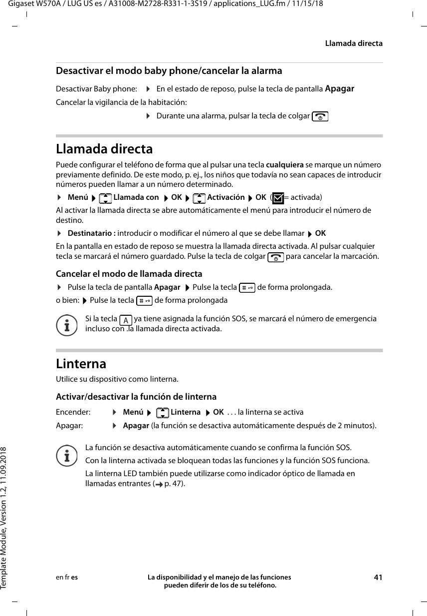 Gigaset W570A / LUG US es / A31008-M2728-R331-1-3S19 / applications_LUG.fm / 11/15/18Template Module, Version 1.2, 11.09.2018Llamada directaLa disponibilidad y el manejo de las funciones  pueden diferir de los de su teléfono. 41en fr esDesactivar el modo baby phone/cancelar la alarmaLlamada directaPuede configurar el teléfono de forma que al pulsar una tecla cualquiera se marque un número previamente definido. De este modo, p. ej., los niños que todavía no sean capaces de introducir números pueden llamar a un número determinado.¤Menú   Llamada con   OK   Activación  OK (=activada)Al activar la llamada directa se abre automáticamente el menú para introducir el número de destino.¤Destinatario : introducir o modificar el número al que se debe llamar  OKEn la pantalla en estado de reposo se muestra la llamada directa activada. Al pulsar cualquier tecla se marcará el número guardado. Pulse la tecla de colgar   para cancelar la marcación.Cancelar el modo de llamada directa¤Pulse la tecla de pantalla Apagar  Pulse la tecla   de forma prolongada.o bien:  Pulse la tecla   de forma prolongadaLinternaUtilice su dispositivo como linterna. Activar/desactivar la función de linternaDesactivar Baby phone: ¤En el estado de reposo, pulse la tecla de pantalla ApagarCancelar la vigilancia de la habitación:¤Durante una alarma, pulsar la tecla de colgarSi la tecla   ya tiene asignada la función SOS, se marcará el número de emergencia incluso con .la llamada directa activada.Encender: ¤Menú    Linterna   OK  . . . la linterna se activaApagar:  ¤Apagar (la función se desactiva automáticamente después de 2 minutos). La función se desactiva automáticamente cuando se confirma la función SOS.Con la linterna activada se bloquean todas las funciones y la función SOS funciona.La linterna LED también puede utilizarse como indicador óptico de llamada en llamadas entrantes ( p. 47).