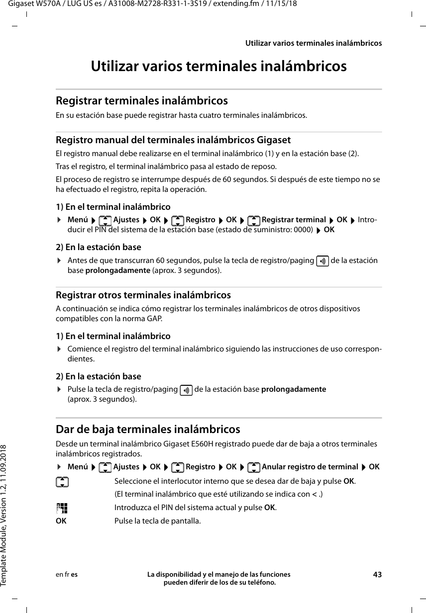 Gigaset W570A / LUG US es / A31008-M2728-R331-1-3S19 / extending.fm / 11/15/18Template Module, Version 1.2, 11.09.2018Utilizar varios terminales inalámbricosLa disponibilidad y el manejo de las funciones  pueden diferir de los de su teléfono. 43en fr esUtilizar varios terminales inalámbricosRegistrar terminales inalámbricosEn su estación base puede registrar hasta cuatro terminales inalámbricos. Registro manual del terminales inalámbricos GigasetEl registro manual debe realizarse en el terminal inalámbrico (1) y en la estación base (2). Tras el registro, el terminal inalámbrico pasa al estado de reposo. El proceso de registro se interrumpe después de 60 segundos. Si después de este tiempo no se ha efectuado el registro, repita la operación.1) En el terminal inalámbrico¤Menú  Ajustes  OK  Registro  OK  Registrar terminal  OK  Intro-ducir el PIN del sistema de la estación base (estado de suministro: 0000)  OK 2) En la estación base¤Antes de que transcurran 60 segundos, pulse la tecla de registro/paging   de la estación base prolongadamente (aprox. 3 segundos). Registrar otros terminales inalámbricosA continuación se indica cómo registrar los terminales inalámbricos de otros dispositivos compatibles con la norma GAP. 1) En el terminal inalámbrico¤Comience el registro del terminal inalámbrico siguiendo las instrucciones de uso correspon-dientes.2) En la estación base¤Pulse la tecla de registro/paging   de la estación base prolongadamente (aprox. 3 segundos). Dar de baja terminales inalámbricosDesde un terminal inalámbrico Gigaset E560H registrado puede dar de baja a otros terminales inalámbricos registrados.¤Menú   Ajustes  OK   Registro  OK   Anular registro de terminal  OKSeleccione el interlocutor interno que se desea dar de baja y pulse OK. (El terminal inalámbrico que esté utilizando se indica con &lt; .)Introduzca el PIN del sistema actual y pulse OK.OK Pulse la tecla de pantalla.