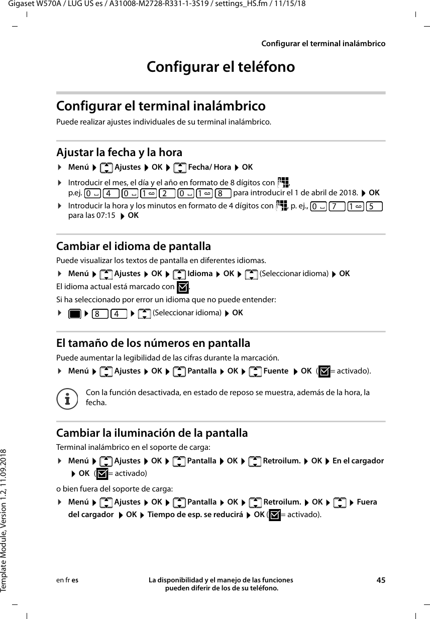 Gigaset W570A / LUG US es / A31008-M2728-R331-1-3S19 / settings_HS.fm / 11/15/18Template Module, Version 1.2, 11.09.2018Configurar el terminal inalámbricoLa disponibilidad y el manejo de las funciones  pueden diferir de los de su teléfono. 45en fr esConfigurar el teléfonoConfigurar el terminal inalámbrico Puede realizar ajustes individuales de su terminal inalámbrico.Ajustar la fecha y la hora¤Menú  Ajustes  OK  Fecha/ Hora  OK¤Introducir el mes, el día y el año en formato de 8 dígitos con  , p.ej.   para introducir el 1 de abril de 2018.  OK¤Introducir la hora y los minutos en formato de 4 dígitos con  , p. ej.,         para las 07:15   OKCambiar el idioma de pantallaPuede visualizar los textos de pantalla en diferentes idiomas.¤Menú  Ajustes  OK  Idioma  OK  (Seleccionar idioma)  OKEl idioma actual está marcado con  .Si ha seleccionado por error un idioma que no puede entender:¤   (Seleccionar idioma)  OK El tamaño de los números en pantallaPuede aumentar la legibilidad de las cifras durante la marcación. ¤Menú  Ajustes  OK  Pantalla  OK  Fuente  OK ( = activado).Cambiar la iluminación de la pantallaTerminal inalámbrico en el soporte de carga:¤Menú   Ajustes  OK   Pantalla  OK   Retroilum.  OK  En el cargador  OK ( = activado) o bien fuera del soporte de carga:¤Menú  Ajustes  OK  Pantalla  OK  Retroilum.  OK    Fuera del cargador   OK  Tiempo de esp. se reducirá  OK ( = activado).Con la función desactivada, en estado de reposo se muestra, además de la hora, la fecha.