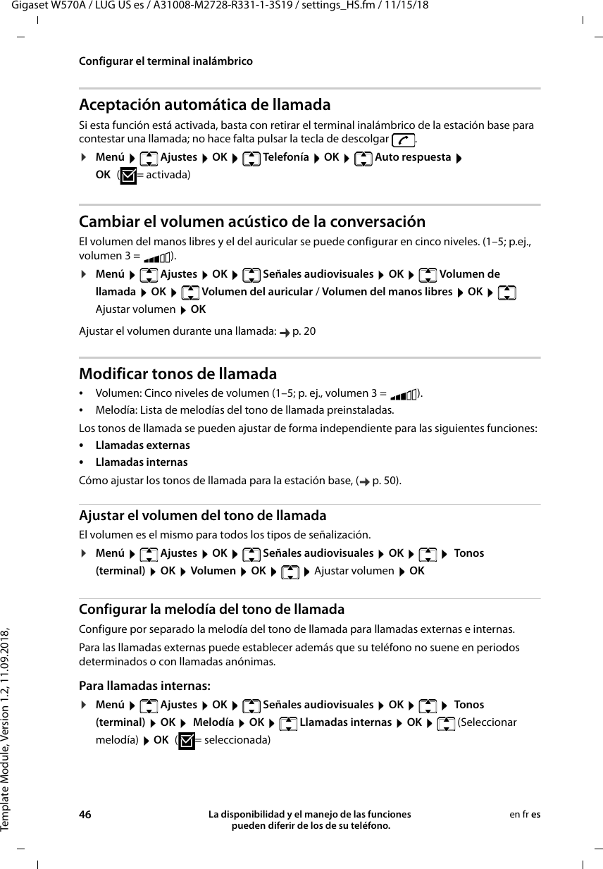 Template Module, Version 1.2, 11.09.2018,Configurar el terminal inalámbricoGigaset W570A / LUG US es / A31008-M2728-R331-1-3S19 / settings_HS.fm / 11/15/1846 La disponibilidad y el manejo de las funciones  pueden diferir de los de su teléfono.en fr esAceptación automática de llamadaSi esta función está activada, basta con retirar el terminal inalámbrico de la estación base para contestar una llamada; no hace falta pulsar la tecla de descolgar  .¤Menú  Ajustes  OK  Telefonía  OK  Auto respuesta  OK (=activada)Cambiar el volumen acústico de la conversaciónEl volumen del manos libres y el del auricular se puede configurar en cinco niveles. (1–5; p.ej., volumen 3 =  ). ¤Menú  Ajustes  OK  Señales audiovisuales  OK  Volumen de llamada  OK   Volumen del auricular / Volumen del manos libres  OK  Ajustar volumen  OKAjustar el volumen durante una llamada:  p. 20Modificar tonos de llamada•Volumen: Cinco niveles de volumen (1–5; p. ej., volumen 3 =  ). •Melodía: Lista de melodías del tono de llamada preinstaladas. Los tonos de llamada se pueden ajustar de forma independiente para las siguientes funciones:•Llamadas externas •Llamadas internas Cómo ajustar los tonos de llamada para la estación base, ( p. 50).Ajustar el volumen del tono de llamadaEl volumen es el mismo para todos los tipos de señalización.¤Menú   Ajustes  OK   Señales audiovisuales  OK     Tonos (terminal)  OK  Volumen  OK    Ajustar volumen  OKConfigurar la melodía del tono de llamadaConfigure por separado la melodía del tono de llamada para llamadas externas e internas. Para las llamadas externas puede establecer además que su teléfono no suene en periodos determinados o con llamadas anónimas.Para llamadas internas:¤Menú   Ajustes  OK   Señales audiovisuales  OK     Tonos (terminal)  OK   Melodía  OK   Llamadas internas  OK   (Seleccionar melodía)  OK (=seleccionada)