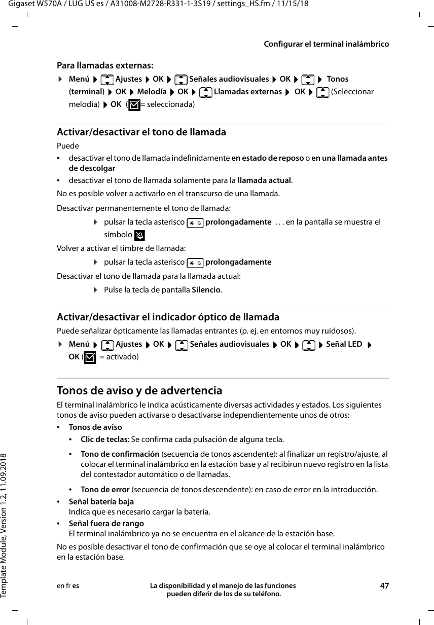 Gigaset W570A / LUG US es / A31008-M2728-R331-1-3S19 / settings_HS.fm / 11/15/18Template Module, Version 1.2, 11.09.2018Configurar el terminal inalámbricoLa disponibilidad y el manejo de las funciones  pueden diferir de los de su teléfono. 47en fr esPara llamadas externas:¤Menú   Ajustes  OK   Señales audiovisuales  OK     Tonos (terminal)  OK  Melodía  OK   Llamadas externas   OK   (Seleccionar melodía)  OK (=seleccionada)Activar/desactivar el tono de llamadaPuede •desactivar el tono de llamada indefinidamente en estado de reposo o en una llamada antes de descolgar•desactivar el tono de llamada solamente para la llamada actual. No es posible volver a activarlo en el transcurso de una llamada.Activar/desactivar el indicador óptico de llamadaPuede señalizar ópticamente las llamadas entrantes (p. ej. en entornos muy ruidosos).¤Menú  Ajustes  OK  Señales audiovisuales  OK   Señal LED   OK (=activado)Tonos de aviso y de advertenciaEl terminal inalámbrico le indica acústicamente diversas actividades y estados. Los siguientes tonos de aviso pueden activarse o desactivarse independientemente unos de otros:•Tonos de aviso •Clic de teclas: Se confirma cada pulsación de alguna tecla.•Tono de error (secuencia de tonos descendente): en caso de error en la introducción.•Señal batería baja Indica que es necesario cargar la batería.•Señal fuera de rango El terminal inalámbrico ya no se encuentra en el alcance de la estación base. No es posible desactivar el tono de confirmación que se oye al colocar el terminal inalámbrico en la estación base. Desactivar permanentemente el tono de llamada:¤pulsar la tecla asterisco   prolongadamente  . . . en la pantalla se muestra el símbolo Volver a activar el timbre de llamada:¤pulsar la tecla asterisco   prolongadamenteDesactivar el tono de llamada para la llamada actual:¤Pulse la tecla de pantalla Silencio.•Tono de confirmación (secuencia de tonos ascendente): al finalizar un registro/ajuste, al colocar el terminal inalámbrico en la estación base y al recibirun nuevo registro en la lista del contestador automático o de llamadas.