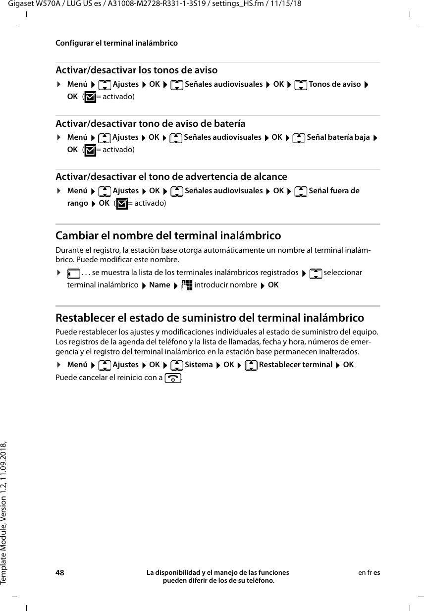 Template Module, Version 1.2, 11.09.2018,Configurar el terminal inalámbricoGigaset W570A / LUG US es / A31008-M2728-R331-1-3S19 / settings_HS.fm / 11/15/1848 La disponibilidad y el manejo de las funciones  pueden diferir de los de su teléfono.en fr esActivar/desactivar los tonos de aviso¤Menú   Ajustes  OK   Señales audiovisuales  OK   Tonos de aviso  OK ( = activado)Activar/desactivar tono de aviso de batería¤Menú  Ajustes  OK  Señales audiovisuales  OK   Señal batería baja  OK ( = activado)Activar/desactivar el tono de advertencia de alcance¤Menú   Ajustes  OK   Señales audiovisuales  OK   Señal fuera de rango  OK ( = activado)Cambiar el nombre del terminal inalámbricoDurante el registro, la estación base otorga automáticamente un nombre al terminal inalám-brico. Puede modificar este nombre. ¤ . . . se muestra la lista de los terminales inalámbricos registrados    seleccionar terminal inalámbrico  Name   introducir nombre  OKRestablecer el estado de suministro del terminal inalámbricoPuede restablecer los ajustes y modificaciones individuales al estado de suministro del equipo. Los registros de la agenda del teléfono y la lista de llamadas, fecha y hora, números de emer-gencia y el registro del terminal inalámbrico en la estación base permanecen inalterados.¤Menú  Ajustes  OK  Sistema  OK  Restablecer terminal  OKPuede cancelar el reinicio con a  .