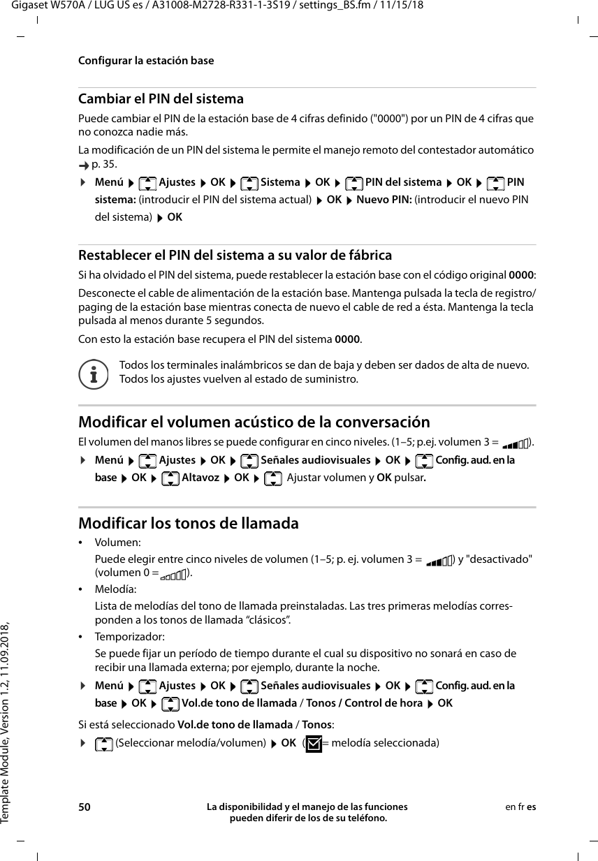 Template Module, Version 1.2, 11.09.2018,Configurar la estación baseGigaset W570A / LUG US es / A31008-M2728-R331-1-3S19 / settings_BS.fm / 11/15/1850 La disponibilidad y el manejo de las funciones  pueden diferir de los de su teléfono.en fr esCambiar el PIN del sistemaPuede cambiar el PIN de la estación base de 4 cifras definido (&quot;0000&quot;) por un PIN de 4 cifras que no conozca nadie más.La modificación de un PIN del sistema le permite el manejo remoto del contestador automático p. 35. ¤Menú   Ajustes  OK   Sistema  OK   PIN del sistema  OK   PIN sistema: (introducir el PIN del sistema actual)  OK  Nuevo PIN: (introducir el nuevo PIN del sistema)  OK Restablecer el PIN del sistema a su valor de fábricaSi ha olvidado el PIN del sistema, puede restablecer la estación base con el código original 0000:Desconecte el cable de alimentación de la estación base. Mantenga pulsada la tecla de registro/paging de la estación base mientras conecta de nuevo el cable de red a ésta. Mantenga la tecla pulsada al menos durante 5 segundos. Con esto la estación base recupera el PIN del sistema 0000.Modificar el volumen acústico de la conversaciónEl volumen del manos libres se puede configurar en cinco niveles. (1–5; p.ej. volumen 3 =  ). ¤Menú  Ajustes  OK  Señales audiovisuales  OK  Config. aud. en la base  OK  Altavoz  OK   Ajustar volumen y OK pulsar.Modificar los tonos de llamada•Volumen:Puede elegir entre cinco niveles de volumen (1–5; p. ej. volumen 3 =  ) y &quot;desactivado&quot; (volumen 0 = ). •Melodía:Lista de melodías del tono de llamada preinstaladas. Las tres primeras melodías corres-ponden a los tonos de llamada “clásicos”.•Temporizador:Se puede fijar un período de tiempo durante el cual su dispositivo no sonará en caso de recibir una llamada externa; por ejemplo, durante la noche. ¤Menú  Ajustes  OK  Señales audiovisuales  OK  Config. aud. en la base  OK   Vol.de tono de llamada / Tonos / Control de hora  OKSi está seleccionado Vol.de tono de llamada / Tonos:¤(Seleccionar melodía/volumen)  OK ( = melodía seleccionada)Todos los terminales inalámbricos se dan de baja y deben ser dados de alta de nuevo. Todos los ajustes vuelven al estado de suministro.