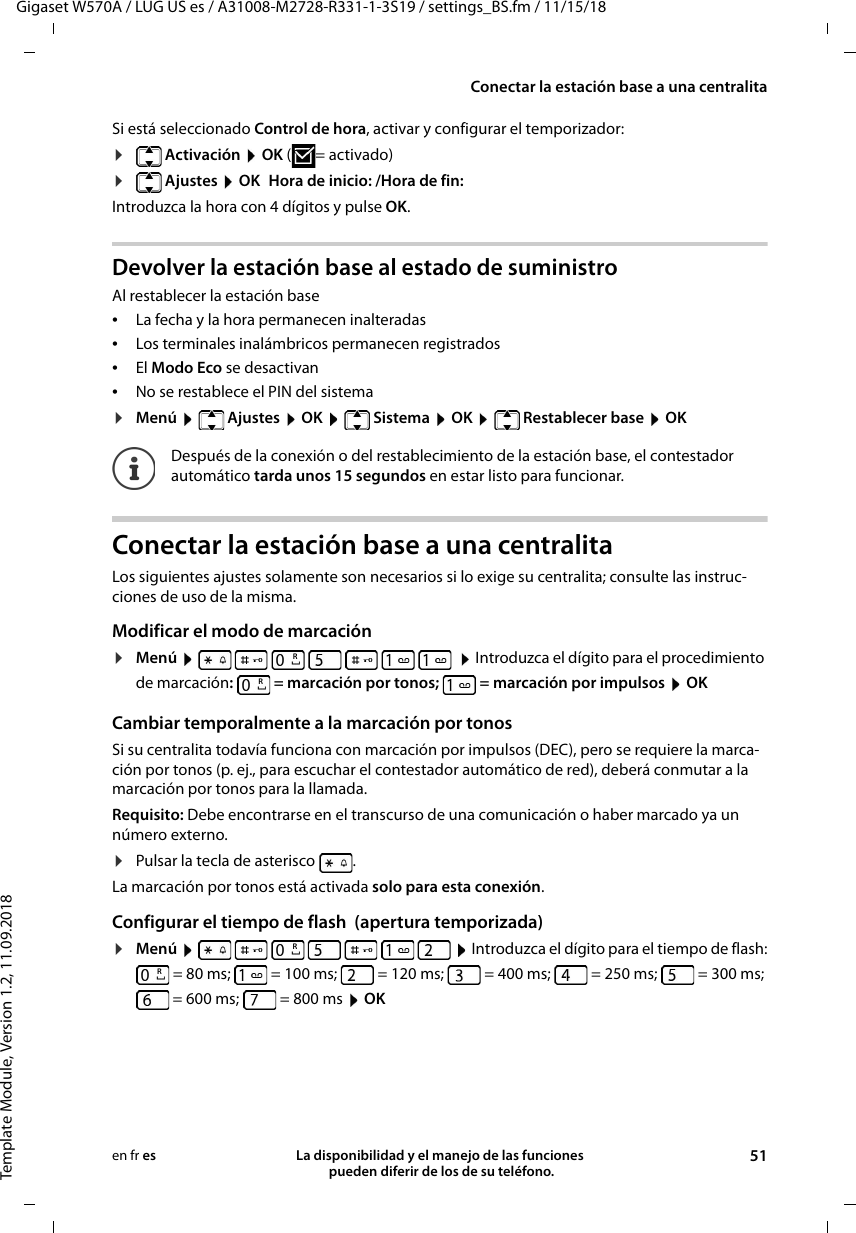 Gigaset W570A / LUG US es / A31008-M2728-R331-1-3S19 / settings_BS.fm / 11/15/18Template Module, Version 1.2, 11.09.2018Conectar la estación base a una centralitaLa disponibilidad y el manejo de las funciones  pueden diferir de los de su teléfono. 51en fr esSi está seleccionado Control de hora, activar y configurar el temporizador:¤ Activación  OK ( = activado)¤ Ajustes  OK Hora de inicio: /Hora de fin:Introduzca la hora con 4 dígitos y pulse OK.Devolver la estación base al estado de suministroAl restablecer la estación base •La fecha y la hora permanecen inalteradas •Los terminales inalámbricos permanecen registrados •El Modo Eco se desactivan•No se restablece el PIN del sistema¤Menú  Ajustes  OK  Sistema  OK  Restablecer base  OKConectar la estación base a una centralitaLos siguientes ajustes solamente son necesarios si lo exige su centralita; consulte las instruc-ciones de uso de la misma.Modificar el modo de marcación¤Menú           Introduzca el dígito para el procedimiento de marcación:   = marcación por tonos;  = marcación por impulsos  OKCambiar temporalmente a la marcación por tonosSi su centralita todavía funciona con marcación por impulsos (DEC), pero se requiere la marca-ción por tonos (p. ej., para escuchar el contestador automático de red), deberá conmutar a la marcación por tonos para la llamada.Requisito: Debe encontrarse en el transcurso de una comunicación o haber marcado ya un número externo.¤Pulsar la tecla de asterisco  . La marcación por tonos está activada solo para esta conexión.Configurar el tiempo de flash  (apertura temporizada) ¤Menú           Introduzca el dígito para el tiempo de flash:= 80 ms; = 100 ms; = 120 ms; = 400 ms; = 250 ms; = 300 ms; = 600 ms; = 800 ms  OKDespués de la conexión o del restablecimiento de la estación base, el contestador automático tarda unos 15 segundos en estar listo para funcionar.RRRR