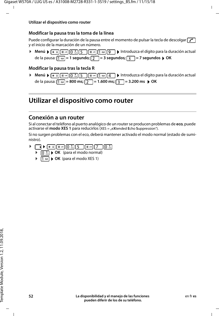 Template Module, Version 1.2, 11.09.2018,Utilizar el dispositivo como routerGigaset W570A / LUG US es / A31008-M2728-R331-1-3S19 / settings_BS.fm / 11/15/1852 La disponibilidad y el manejo de las funciones  pueden diferir de los de su teléfono.en fr esModificar la pausa tras la toma de la líneaPuede configurar la duración de la pausa entre el momento de pulsar la tecla de descolgar   y el inicio de la marcación de un número. ¤Menú         Introduzca el dígito para la duración actual de la pausa:   = 1 segundo;   = 3 segundos;   = 7 segundos  OKModificar la pausa tras la tecla R¤Menú         Introduzca el dígito para la duración actual de la pausa:   = 800 ms;   = 1.600 ms;  = 3.200 ms   OKUtilizar el dispositivo como routerConexión a un routerSi al conectar el teléfono al puerto analógico de un router se producen problemas de eco, puede activarse el modo XES 1 para reducirlos (XES = „eXtended Echo Suppression“). Si no surgen problemas con el eco, deberá mantener activado el modo normal (estado de sumi-nistro).¤        ¤ OK   (para el modo normal)¤ OK  (para el modo XES 1) RRRRR