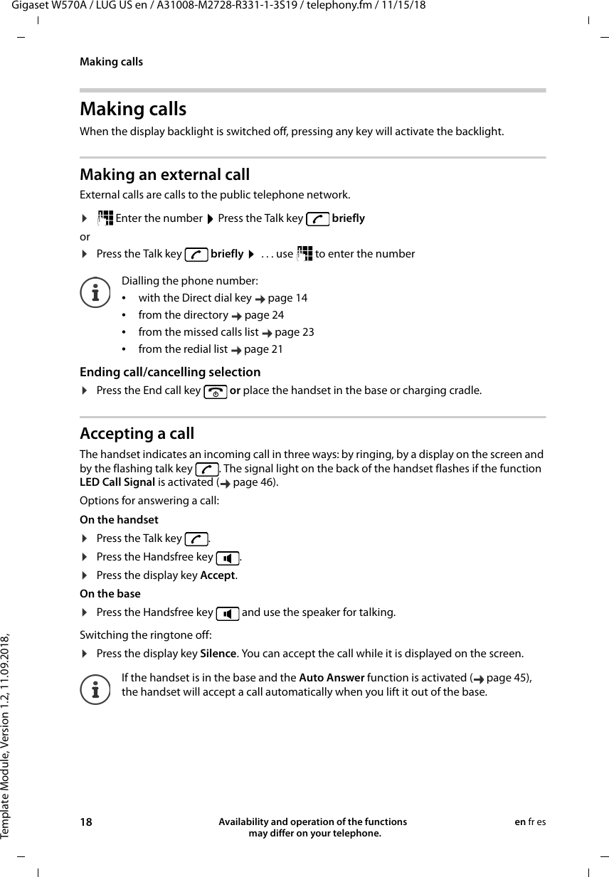 Template Module, Version 1.2, 11.09.2018,Making callsGigaset W570A / LUG US en / A31008-M2728-R331-1-3S19 / telephony.fm / 11/15/1818 Availability and operation of the functions   may differ on your telephone.en fr esMaking calls When the display backlight is switched off, pressing any key will activate the backlight. Making an external callExternal calls are calls to the public telephone network.¤ Enter the number   Press the Talk key   briefly or¤Press the Talk key   briefly   . . . use   to enter the number Ending call/cancelling selection¤Press the End call key   or place the handset in the base or charging cradle.Accepting a callThe handset indicates an incoming call in three ways: by ringing, by a display on the screen and by the flashing talk key  . The signal light on the back of the handset flashes if the function LED Call Signal is activated ( page 46). Options for answering a call:On the handset ¤Press the Talk key  .¤Press the Handsfree key  . ¤Press the display key Accept. On the base ¤Press the Handsfree key   and use the speaker for talking.Switching the ringtone off:¤Press the display key Silence. You can accept the call while it is displayed on the screen.Dialling the phone number:•with the Direct dial key  page 14•from the directory  page 24•from the missed calls list  page 23•from the redial list  page 21If the handset is in the base and the Auto Answer function is activated ( page 45), the handset will accept a call automatically when you lift it out of the base. 