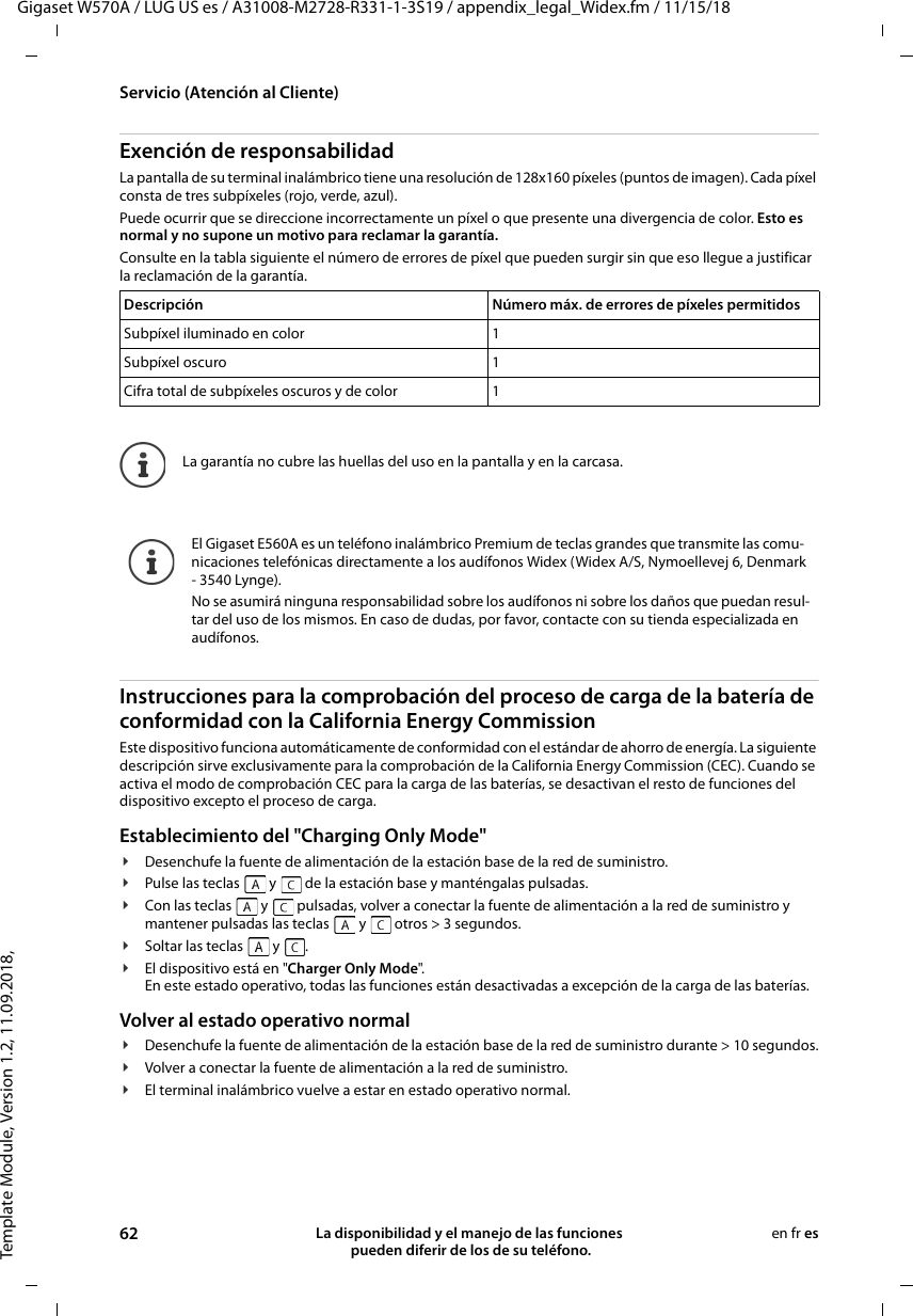 Template Module, Version 1.2, 11.09.2018,Servicio (Atención al Cliente)Gigaset W570A / LUG US es / A31008-M2728-R331-1-3S19 / appendix_legal_Widex.fm / 11/15/1862 La disponibilidad y el manejo de las funciones  pueden diferir de los de su teléfono.en fr esExención de responsabilidadLa pantalla de su terminal inalámbrico tiene una resolución de 128x160 píxeles (puntos de imagen). Cada píxel consta de tres subpíxeles (rojo, verde, azul). Puede ocurrir que se direccione incorrectamente un píxel o que presente una divergencia de color. Esto es normal y no supone un motivo para reclamar la garantía. Consulte en la tabla siguiente el número de errores de píxel que pueden surgir sin que eso llegue a justificar la reclamación de la garantía. Instrucciones para la comprobación del proceso de carga de la batería de conformidad con la California Energy CommissionEste dispositivo funciona automáticamente de conformidad con el estándar de ahorro de energía. La siguiente descripción sirve exclusivamente para la comprobación de la California Energy Commission (CEC). Cuando se activa el modo de comprobación CEC para la carga de las baterías, se desactivan el resto de funciones del dispositivo excepto el proceso de carga.Establecimiento del &quot;Charging Only Mode&quot;¥Desenchufe la fuente de alimentación de la estación base de la red de suministro.¥Pulse las teclas   y   de la estación base y manténgalas pulsadas.¥Con las teclas   y   pulsadas, volver a conectar la fuente de alimentación a la red de suministro y mantener pulsadas las teclas   y   otros &gt; 3 segundos.¥Soltar las teclas   y  .¥El dispositivo está en &quot;Charger Only Mode&quot;.En este estado operativo, todas las funciones están desactivadas a excepción de la carga de las baterías.Volver al estado operativo normal¥Desenchufe la fuente de alimentación de la estación base de la red de suministro durante &gt; 10 segundos.¥Volver a conectar la fuente de alimentación a la red de suministro.¥El terminal inalámbrico vuelve a estar en estado operativo normal.Descripción Número máx. de errores de píxeles permitidosSubpíxel iluminado en color 1Subpíxel oscuro 1Cifra total de subpíxeles oscuros y de color 1La garantía no cubre las huellas del uso en la pantalla y en la carcasa.El Gigaset E560A es un teléfono inalámbrico Premium de teclas grandes que transmite las comu-nicaciones telefónicas directamente a los audífonos Widex (Widex A/S, Nymoellevej 6, Denmark - 3540 Lynge).No se asumirá ninguna responsabilidad sobre los audífonos ni sobre los daños que puedan resul-tar del uso de los mismos. En caso de dudas, por favor, contacte con su tienda especializada en audífonos.