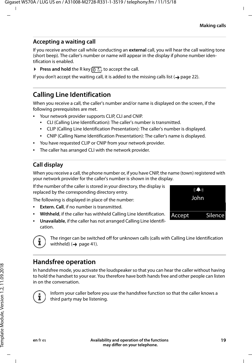 Gigaset W570A / LUG US en / A31008-M2728-R331-1-3S19 / telephony.fm / 11/15/18Template Module, Version 1.2, 11.09.2018Making callsAvailability and operation of the functions   may differ on your telephone. 19en fr esAccepting a waiting callIf you receive another call while conducting an external call, you will hear the call waiting tone (short beep). The caller&apos;s number or name will appear in the display if phone number iden-tification is enabled. ¤Press and hold the R key  , to accept the call.If you don’t accept the waiting call, it is added to the missing calls list ( page 22).Calling Line IdentificationWhen you receive a call, the caller&apos;s number and/or name is displayed on the screen, if the following prerequisites are met. •Your network provider supports CLIP, CLI and CNIP. •CLI (Calling Line Identification): The caller&apos;s number is transmitted.•CLIP (Calling Line Identification Presentation): The caller&apos;s number is displayed.•CNIP (Calling Name Identification Presentation): The caller&apos;s name is displayed.•You have requested CLIP or CNIP from your network provider. •The caller has arranged CLI with the network provider.Call displayWhen you receive a call, the phone number or, if you have CNIP, the name (town) registered with your network provider for the caller&apos;s number is shown in the display.If the number of the caller is stored in your directory, the display is replaced by the corresponding directory entry. The following is displayed in place of the number:•Extern. Call, if no number is transmitted.•Withheld, if the caller has withheld Calling Line Identification.•Unavailable, if the caller has not arranged Calling Line Identifi-cation.Handsfree operationIn handsfree mode, you activate the loudspeaker so that you can hear the caller without having to hold the handset to your ear. You therefore have both hands free and other people can listen in on the conversation.The ringer can be switched off for unknown calls (calls with Calling Line Identification withheld) (   page 41). Inform your caller before you use the handsfree function so that the caller knows a third party may be listening.RJohnAccept Silence